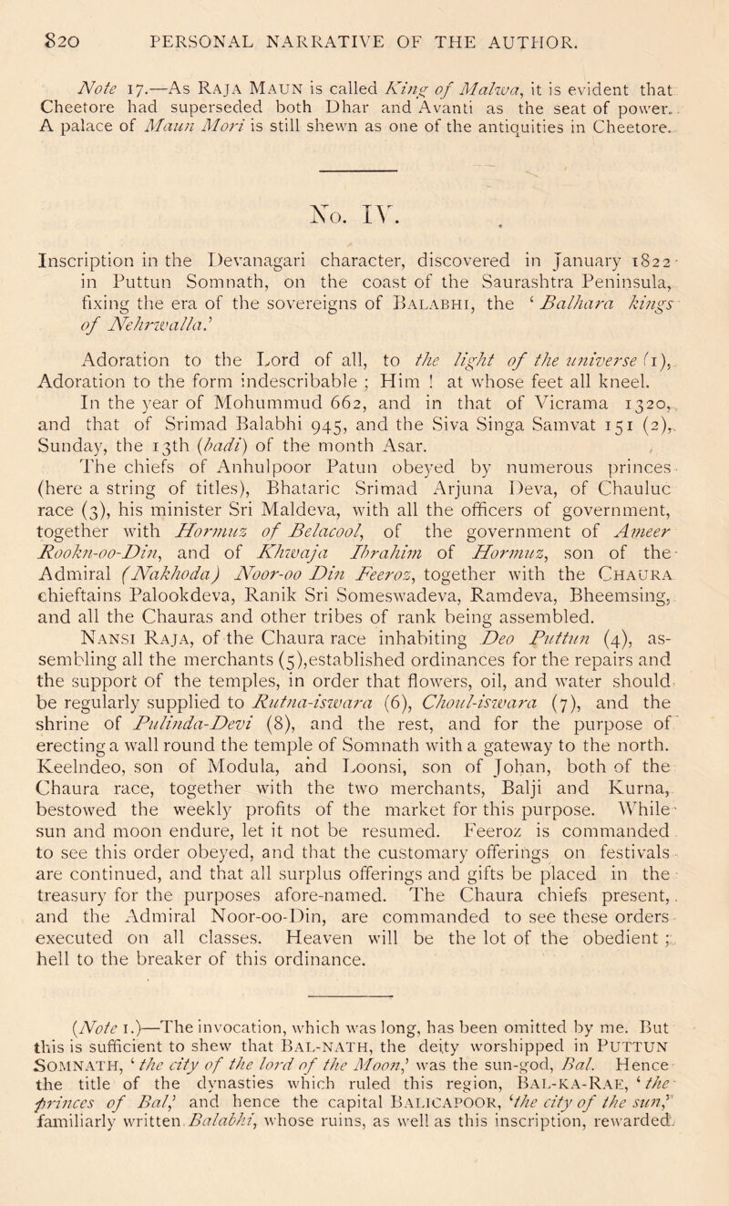 Note 17.—As Raja Maun is called King of Mahoa, it is evident that Cheetore had superseded both Dhar and Avanti as the seat of power.. A palace of Maun Mori is still shewn as one of the antiquities in Cheetore.. No. « Inscription in the Devanagari character, discovered in January 1822- in Puttun Somnath, on the coast of the Saurashtra Peninsula, fixing the era of the sovereigns of Balabhi, the ^ Balhara kings' of Nfehi'-wallak Adoration to the Lord of all, to the light of the itiiiverse ii)^ Adoration to the form indescribable ; Him ! at whose feet all kneel. In the year of Mohummud 662, and in that of Vicrama 1320, and that of Srimad Balabhi 945, and the Siva Singa Samvat 151 (2),, Sunday, the 13th {hadi) of the month Asar. The chiefs of Anhulpoor Patun obeyed by numerous princes- (here a string of titles), Bhataric Srimad Arjuna Deva, of Chauluc race (3), his minister Sri Maldeva, with all the officers of government, together with Hormuz of Belacool, of the government of Ameer Rookn-oo-Din^ and of Khwaja Ihrahini of Hormuz^ son of the- Admiral (Nakhoda) Noor-00 Din Beeroz, together with the Chaura chieftains Palookdeva, Ranik Sri Someswadeva, Ramdeva, Bheemsing, and all the Chauras and other tribes of rank being assembled. Nansi Raja, of the Chaura race inhabiting Deo Puttun (4), as- sembling all the merchants (5),established ordinances for the repairs and the support of the temples, in order that flowers, oil, and water should: be regularly supplied to Rutna-iswara (6), Choul-iswara (7), and the shrine of Pulinda-Devi (8), and the rest, and for the purpose of erecting a wall round the temple of Somnath with a gateway to the north. Keelndeo, son of Modula, and Loonsi, son of Johan, both of the Chaura race, together with the two merchants, Balji and Kurna,. bestowed the weekly profits of the market for this purpose. While- sun and moon endure, let it not be resumed. Peeroz is commanded, to see this order obeyed, and that the customary offerings on festivals are continued, and that all surplus offerings and gifts be placed in the treasury for the purposes afore-named. The Chaura chiefs present,, and the Admiral Noor-oo-Din, are commanded to see these orders executed on all classes. Heaven will be the lot of the obedient; hell to the breaker of this ordinance. {Note I.)—The invocation, wffiich was long, has been omitted by me. But this is sufficient to shew that Bal-NATH, the deity worshipped in PuTTUN Somnath, ‘ the city of the lord of the Moo7il was the sun-god. Bat. Hence the title of the dynasties which ruled this region, Bal-KA-Rae, Ahe- frinccs of Bat^ and hence the capital Balicapoor, c///<?/'///^ i'Z/'??,’’ familiarly written Balabhi^ whose ruins, as well as this inscription, rewarded.