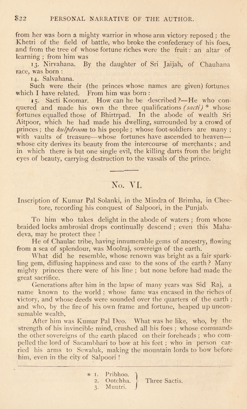 from her was born a mighty warrior in whose arm victory reposed; the Khetri of the field of battle, who broke the confederacy of his foes, and from the tree of whose fortune riches were the fruit: an altar of learning ; from him was 13. Nirvahana. By the daughter of Sri Jaijah, of Chauhana race, was born : 14. Salvahana. Such were their (the princes whose names are given) fortunes which I have related. From him was born : 15. Sacti Koomar. How can he be described?—He who con- quered and made his own the three qualifications fsacti) * whose fortunes equalled those of Bhirtrpad. In the abode of wealth Sri Aitpoor, which he had made his dwelling, surrounded by a crowd of princes ; the kulpdroom to his people ; whose foot-soldiers are many ; with vaults of treasure-—whose fortunes have ascended to heaven— whose city derives its beauty from the intercourse of merchants ; and in which there is but one single evil, the killing darts from the bright eyes of beauty, carrying destruction to the vassals of the prince. Xo. A'L Inscription of Kumar Pal Solanki, in the Mindra of Brimha, in Chee- tore, recording his conquest of Salpoori, in the Punjab. To him who takes delight in the abode of waters ; from whose braided locks ambrosial drops continually descend ; even this Maha- deva, may he protect thee ! He of Chaulac tribe, having innumerable gems of ancestry, flowing from a sea of splendour, was Moolraj, sovereign of the earth. What did he resemble, whose renown was bright as a fair spark- ling gem, diffusing happiness and ease to the sons of the earth? Many mighty princes there were of his line ; but none before had made the great sacrifice. (Generations after him in the lapse of many years was Sid Raj, a name known to the world ; whose fame was encased in the riches of victory, and whose deeds were sounded over the quarters of the earth ; and who, by the fire of his own frame and fortune, heaped up uncon- sumable wealth. After him was Kumar Pal Deo. What was he like, who, by the strength of his invincible mind, crushed all his foes ; whose commands the other sovereigns of the earth placed on their foreheads ; who com- pelled the lord of Sacambhari to bow at his feet ; who in person car- ried his arms to Sewaluk, making the mountain lords to bow before him, even in the city of Salpoori ! * I, Pi'ibhoo. j 2. Ootchha, - Three Sactis. 3. Muntri. j