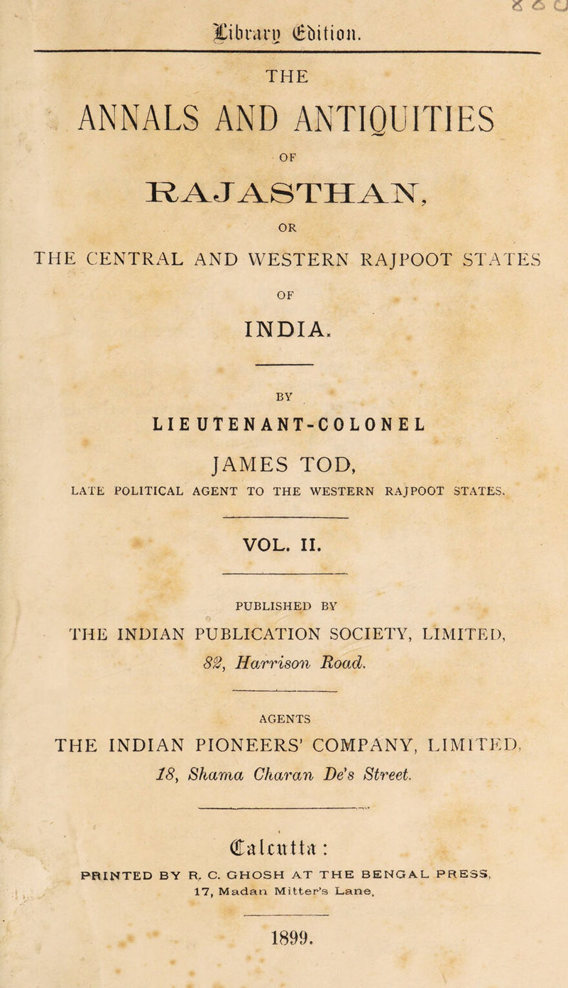 e a pbrarn Qrbition. THE ANNALS AND ANTIQUITIES OF RAJA.STII^]ST, OR THE CENTRx^L AND WESTERN RAJPOOT STATES OF INDIA. BY LIEUTENANT-COLONEL JAMES TOD, LATE POLITICAL AGENT TO THE WESTERN RAJPOOT STATES. VOL. II. PUBLISHED BY THE INDIAN PUBLICATION SOCIETY, LIMITED, 82^ Harrison Road, AGENTS THE INDIAN PIONEERS’ COMPANY, LIMITED. 18^ Shama Char an Dds Street. PRINTED BY R, C, GHOSH AT THE BENGAL PRESS, 17, Madan Mitter’s Lane. 1899.