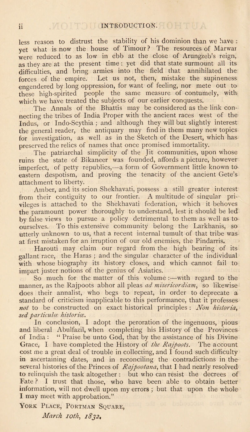 11 INTRODUCTION. less reason to distrust the stability of his dominion than we have yet what is now the house of Timour? The resources of Marwar were reduced to as low in ebb at the close of Arungzeb’s reign, as they are at the present time : yet did that state surmount all its difficulties, and bring armies into the field that annihilated the forces of the empire. Let us not, then, mistake the supineness engendered by long oppression, for want of feeling, nor mete out to these high-spirited people the same measure of contumely, with which we have treated the subjects of our earlier conquests. The Annals of the Bhattis may be considered as the link con- necting the tribes of India Proper with the ancient races west of the Indus, or Indo-Scythia ; and although they will but slightly interest the general reader, the antiquary may find in them many new topics for investigation, as well as in the Sketch of the Desert, which has preserved the relics of names that once promised immortality. The patriarchal simplicity of the Jit communities, upon whose ruins the state of Bikaneer was founded, affords a picture, however imperfect, of petty republics,—a form of Government little known to eastern despotism, and proving the tenacity of the ancient Gete’s attachment to liberty. Amber, and its scion Shekhavati, possess a still greater interest from their contiguity to our frontier. A multitude of singular pri- vileges is attached to the Shekhavati federation, which it behoves the paramount power thoroughly to understand, lest it should be led by false views to pursue a policy detrimental to them as well as ta ourselves. To this extensive community belong the Larkhanis, so utterly unknown to us, that a recent internal tumult of that tribe was at first mistaken for an irruption of our old enemies, the Pindarris. Harouti may claim our regard from the high bearing of its gallant race, the Haras ; and the singular character of the individual with whose biography its history closes, and which cannot fail to impart juster notions of the genius of Asiatics. So much for the matter of this volume ::—with regard to the manner, as the Rajpoots abhor all pleas ad viisericordiam^ so likewise does their annalist, who begs to repeat, in order to deprecate a standard of criticism inapplicable to this performance, that it professes not to be constructed on exact historical principles : Non historia^ sed particulce historian. In conclusion, I adopt the peroration of the ingenuous, pious and liberal Abulfazil, when completing his History of the Provinces of India : “ Praise be unto God, that by the assistance of his Divine Grace, I have completed the History of the Rajpoots. The account cost me a great deal of trouble in collecting, and I found such difficulty in ascertaining dates, and in reconciling the contradictions in the- several histories of the Princes of Rajpootana., that I had nearly resolved' to relinquish the task altogether : but who can resist the decrees of Fate ? I trust that those, who have been able to obtain better information, will not dwell upon my errors ; but that upon the whole- I may meet with approbation.” York Place, Portman Square, March loth, iSj2,