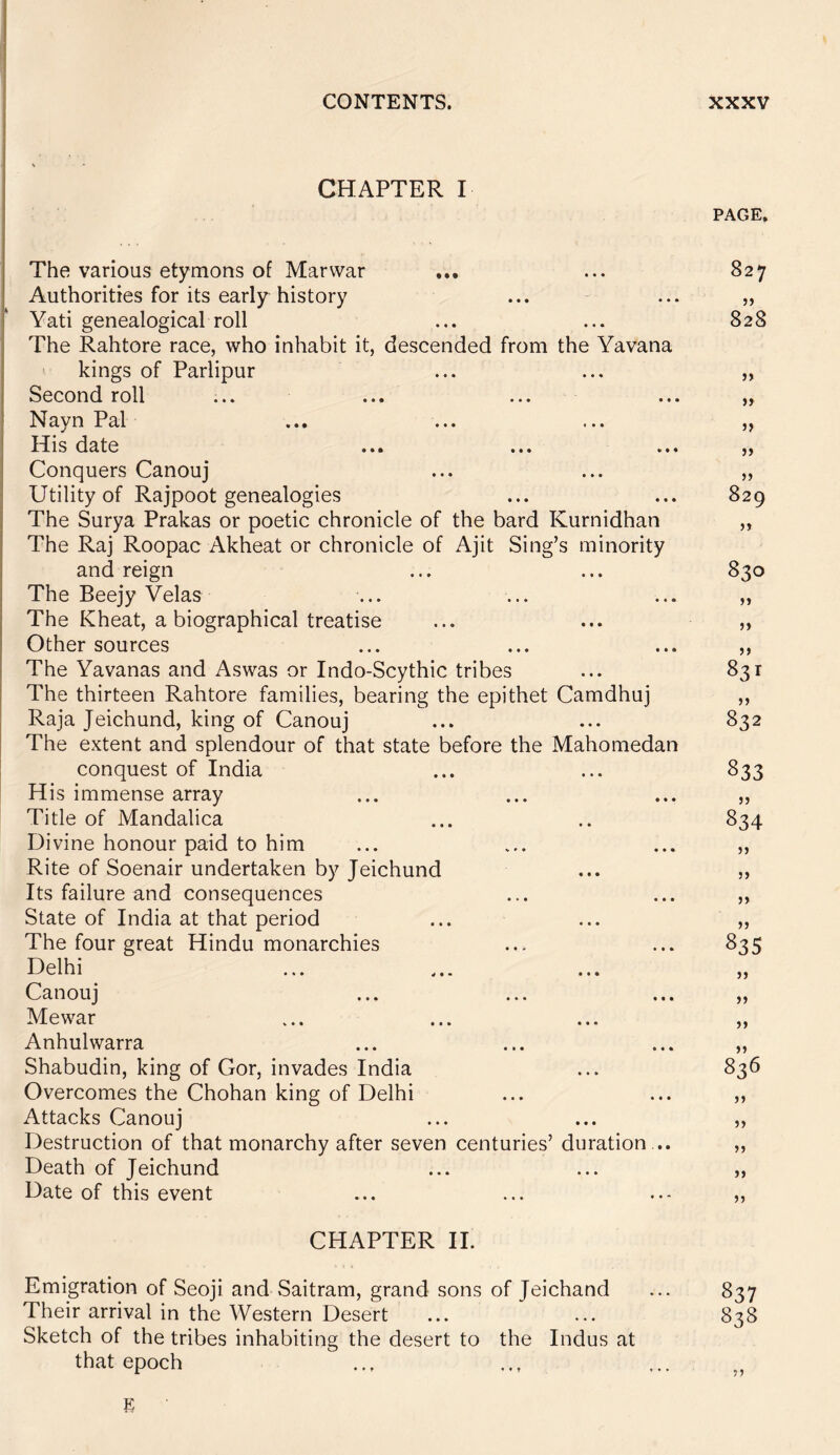 CHAPTER I PAGE, The various etymons of Mar war ... ... 827 Authorities for its early history ... ... „ Yati genealogical roll ... ... 828 The Rahtore race, who inhabit it, descended from the Yavana kings of Parlipur ... ... „ Second roll ... ... ... ... „ Nayn Pal ... ... ... „ His date ... ... ... „ Conquers Canouj ... ... „ Utility of Rajpoot genealogies ... ... 829 The Surya Prakas or poetic chronicle of the bard Kurnidhan „ The Raj Roopac Akheat or chronicle of Ajit Sing’s minority and reign ... ... 830 The Beejy Velas ... ... ... „ The Kheat, a biographical treatise ... ... „ Other sources ... ... ... ,, The Yavanas and Aswas or Indo-Scythic tribes ... 831 The thirteen Rahtore families, bearing the epithet Camdhuj ,, Raja Jeichund, king of Canouj ... ... 832 The extent and splendour of that state before the Mahomedan conquest of India ... ... 833 His immense array ... ... ... „ Title of Mandalica ... .. 834 Divine honour paid to him ... ... ... „ Rite of Soenair undertaken by Jeichund ... ,, Its failure and consequences ... ... ,, State of India at that period ... ... ,, The four great Hindu monarchies ... ... 835 Delhi ... ... ,, Canouj ... ... ... ,, Mewar ... ... ... „ Anhulwarra ... ... ... „ Shabudin, king of Gor, invades India ... 836 Overcomes the Chohan king of Delhi ... ... ,, Attacks Canouj ... ... ,, Destruction of that monarchy after seven centuries’ duration ... ,, Death of Jeichund ... ... ,, Date of this event ... ... ,, CHAPTER II. Emigration of Seoji and Saitram, grand sons of Jeichand ... 837 Their arrival in the Western Desert ... ... 838 Sketch of the tribes inhabiting the desert to the Indus at that epoch ... ... ,,