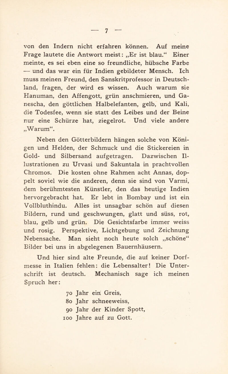 von den Indern nicht erfahren können. Auf meine Frage lautete die Ant'wort meist: „Er ist blau.“ Einer meinte, es sei eben eine so freundliche, hübsche Farbe — und das war ein für Indien gebildeter Mensch. Ich muss meinen Freund, den Sanskritprofessor in Deutsch- land, fragen, der wird es wissen. Auch warum sie Flanuman, den Affengott, grün anschmieren, und Ga- nescha, den göttlichen Halbelefanten, gelb, und Kali, die Todesfee, wenn sie statt des Leibes und der Beine nur eine Schürze hat, ziegelrot. Und viele andere „Warum“. Neben den Götterbildern hängen solche von Köni- gen und Helden, der Schmuck und die Stickereien in Gold- und Silbersand aufgetragen. Dazwischen Il- lustrationen zu Urvasi und Sakuntala in prachtvollen Chromos. Die kosten ohne Rahmen acht Annas, dop- pelt soviel wie die anderen, denn sie sind von Varmi, dem berühmtesten Künstler, den das heutige Indien hervorgebracht hat. Er lebt in Bombay und ist ein Vollbluthindu. Alles ist unsagbar schön auf diesen Bildern, rund und geschwungen, glatt und süss, rot, blau, gelb und grün. Die Gesichtsfarbe immer weiss und rosig. Perspektive, Lichtgebung und Zeichnung Nebensache. Man sieht noch heute solch „schöne“ Bilder bei uns in abgelegenen Bauernhäusern. Und hier sind alte Freunde, die auf keiner Dorf- messe in Italien fehlen: die Lebensalter! Die Unter- schrift ist deutsch. Mechanisch sage ich meinen Spruch her: 70 Jahr einl Greis, 80 Jahr schneeweiss, 90 Jahr der Kinder Spott, 100 Jahre auf zu Gott.