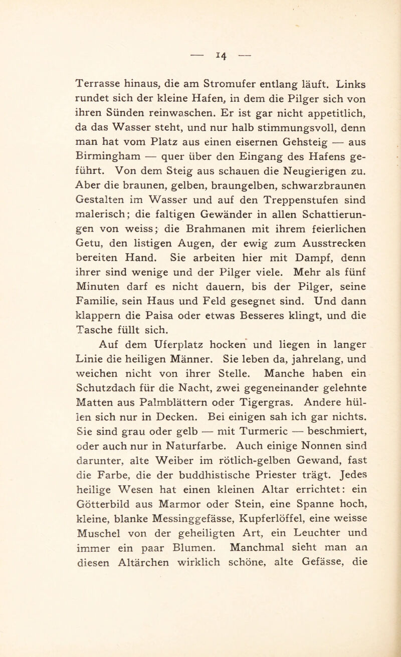 Terrasse hinaus, die am Stromufer entlang läuft. Links rundet sich der kleine Hafen, in dem die Pilger sich von ihren Sünden reinwaschen. Er ist gar nicht appetitlich, da das Wasser steht, und nur halb stimmungsvoll, denn man hat vom Platz aus einen eisernen Gehsteig — aus Birmingham — quer über den Eingang des Hafens ge- führt. Von dem Steig aus schauen die Neugierigen zu. Aber die braunen, gelben, braungelben, schwarzbraunen Gestalten im Wasser und auf den Treppenstufen sind malerisch; die faltigen Gewänder in allen Schattierun- gen von weiss; die Brahmanen mit ihrem feierlichen Getu, den listigen Augen, der ewig zum Ausstrecken bereiten Hand. Sie arbeiten hier mit Dampf, denn ihrer sind wenige und der Pilger viele. Mehr als fünf Minuten darf es nicht dauern, bis der Pilger, seine Familie, sein Haus und Feld gesegnet sind. Und dann klappern die Paisa oder etwas Besseres klingt, und die Tasche füllt sich. Auf dem Uferplatz hocken und liegen in langer Linie die heiligen Männer. Sie leben da, jahrelang, und weichen nicht von ihrer Stelle. Manche haben ein Schutzdach für die Nacht, zwei gegeneinander gelehnte Matten aus Palmblättern oder Tigergras. Andere hül- len sich nur in Decken. Bei einigen sah ich gar nichts. Sie sind grau oder gelb — mit Turmeric — beschmiert, oder auch nur in Naturfarbe. Auch einige Nonnen sind darunter, alte Weiber im rötlich-gelben Gewand, fast die Farbe, die der buddhistische Priester trägt. Jedes heilige Wesen hat einen kleinen Altar errichtet: ein Götterbild aus Marmor oder Stein, eine Spanne hoch, kleine, blanke Messinggefässe, Kupferlöffel, eine weisse Muschel von der geheiligten Art, ein Leuchter und immer ein paar Blumen. Manchmal sieht man an diesen Altärchen wirklich schöne, alte Gefässe, die