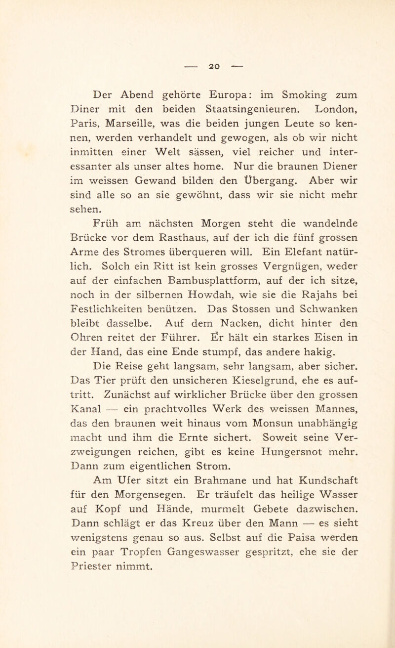 Der Abend gehörte Europa: im Smoking zum Diner mit den beiden Staatsingenieuren. London, Paris, Marseille, was die beiden jungen Leute so ken- nen, werden verhandelt und gewogen, als ob wir nicht inmitten einer Welt sässen, viel reicher und inter- essanter als unser altes home. Nur die braunen Diener im weissen Gewand bilden den Übergang. Aber wir sind alle so an sie gewöhnt, dass wir sie nicht mehr sehen. Früh am nächsten Morgen steht die wandelnde Brücke vor dem Rasthaus, auf der ich die fünf grossen Arme des Stromes überqueren will. Ein Elefant natür- lich. Solch ein Ritt ist kein grosses Vergnügen, weder auf der einfachen Bambusplattform, auf der ich sitze, noch in der silbernen Ho'wdah, wie sie die Rajahs bei Festlichkeiten benützen. Das Stossen und Schwanken bleibt dasselbe. Auf dem Nacken, dicht hinter den Ohren reitet der Führer. Ür hält ein starkes Eisen in der Hand, das eine Ende stumpf, das andere hakig. Die Reise geht langsam, sehr langsam, aber sicher. Das Tier prüft den unsicheren Kieselgrund, ehe es auf- tritt. Zunächst auf wirklicher Brücke über den grossen Kanal — ein prachtvolles Werk des v/eissen Mannes, das den braunen weit hinaus vom Monsun unabhängig macht und ihm die Ernte sichert. Soweit seine Ver- zweigungen reichen, gibt es keine Hungersnot mehr. Dann zum eigentlichen Strom. Am Ufer sitzt ein Brahmane und hat Kundschaft für den Morgensegen. Er träufelt das heilige Wasser auf Kopf und Hände, murmelt Gebete dazwischen. Dann schlägt er das Kreuz über den Mann — es sieht wenigstens genau so aus. Selbst auf die Paisa werden ein paar Tropfen Gangeswasser gespritzt, ehe sie der Priester nimmt.