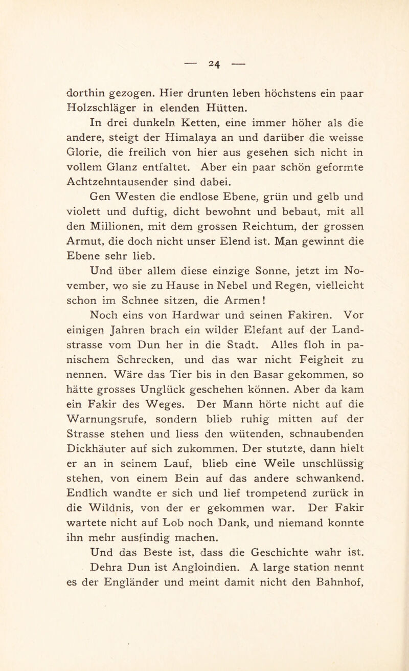 dorthin gezogen. Hier drunten leben höchstens ein paar Holzschläger in elenden Hütten. In drei dunkeln Ketten, eine immer höher als die andere, steigt der Himalaya an und darüber die weisse Glorie, die freilich von hier aus gesehen sich nicht in vollem Glanz entfaltet. Aber ein paar schön geformte Achtzehntausender sind dabei. Gen Westen die endlose Ebene, grün und gelb und violett und duftig, dicht bewohnt und bebaut, mit all den Millionen, mit dem grossen Reichtum, der grossen Armut, die doch nicht unser Elend ist. Man gewinnt die Ebene sehr lieb. Und über allem diese einzige Sonne, jetzt im No- vember, wo sie zu Hause in Nebel und Regen, vielleicht schon im Schnee sitzen, die Armen! Noch eins von Hardwar und seinen Fakiren. Vor einigen Jahren brach ein wilder Elefant auf der Land- strasse vom Dun her in die Stadt. Alles floh in pa- nischem Schrecken, und das war nicht Feigheit zu nennen. Wäre das Tier bis in den Basar gekommen, so hätte grosses Unglück geschehen können. Aber da kam ein Fakir des Weges. Der Mann hörte nicht auf die Warnungsrufe, sondern blieb ruhig mitten auf der Strasse stehen und liess den wütenden, schnaubenden Dickhäuter auf sich zukommen. Der stutzte, dann hielt er an in seinem Lauf, blieb eine Weile unschlüssig stehen, von einem Bein auf das andere schwankend. Endlich wandte er sich und lief trompetend zurück in die Wildnis, von der er gekommen war. Der Fakir wartete nicht auf Lob noch Dank, und niemand konnte ihn mehr ausfindig machen. Und das Beste ist, dass die Geschichte wahr ist. Dehra Dun ist Angloindien. A large Station nennt es der Engländer und meint damit nicht den Bahnhof,