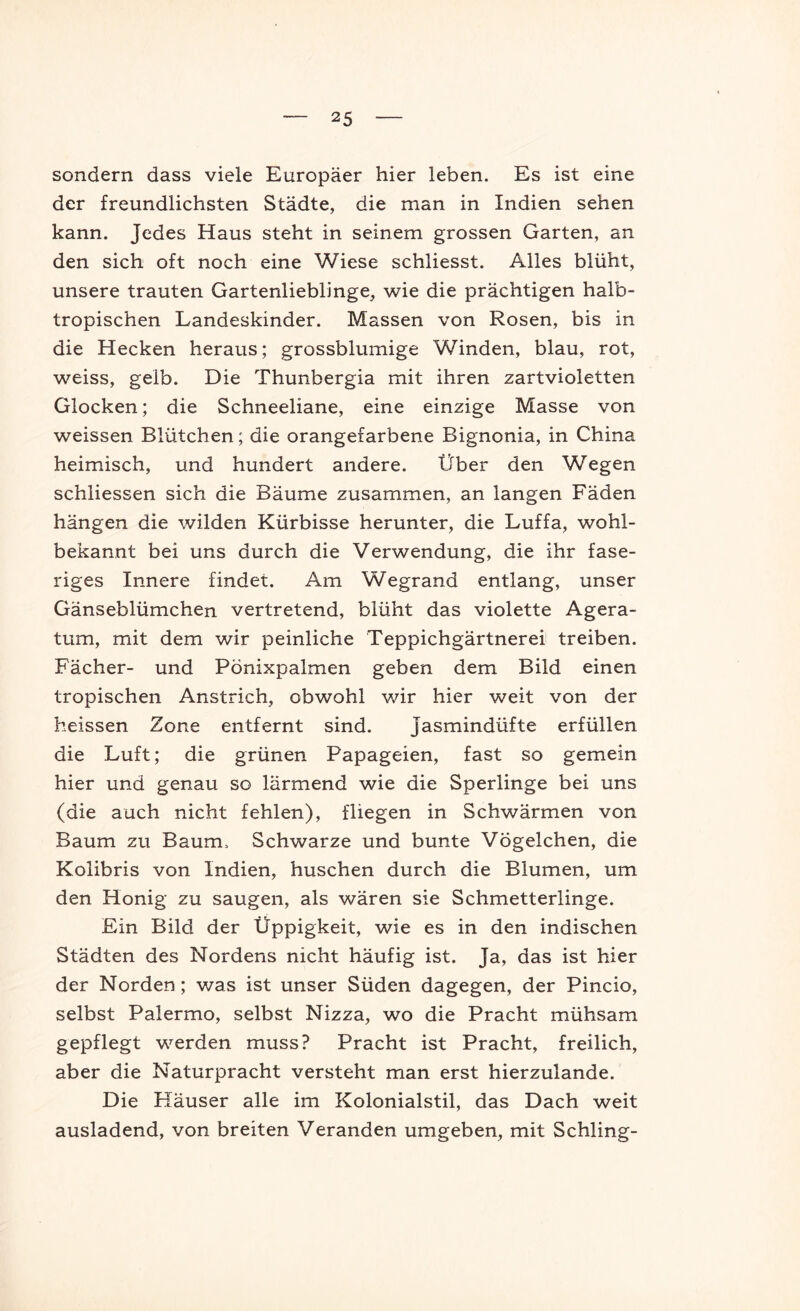 sondern dass viele Europäer hier leben. Es ist eine der freundlichsten Städte, die man in Indien sehen kann. Jedes Haus steht in seinem grossen Garten, an den sich oft noch eine Wiese schliesst. Alles blüht, unsere trauten Gartenlieblinge, wie die prächtigen halb- tropischen Landeskinder. Massen von Rosen, bis in die Hecken heraus; grossblumige Winden, blau, rot, weiss, gelb. Die Thunbergia mit ihren zartvioletten Glocken; die Schneeliane, eine einzige Masse von weissen Blütchen; die orangefarbene Bignonia, in China heimisch, und hundert andere. Über den Wegen schliessen sich die Bäume zusammen, an langen Fäden hängen die wilden Kürbisse herunter, die Luffa, wohl- bekannt bei uns durch die Verwendung, die ihr fase- riges Innere findet. Am Wegrand entlang, unser Gänseblümchen vertretend, blüht das violette Agera- tum, mit dem wir peinliche Teppichgärtnerei treiben. Fächer- und Pönixpalmen geben dem Bild einen tropischen Anstrich, obwohl wir hier weit von der heissen Zone entfernt sind. Jasmindüfte erfüllen die Luft; die grünen Papageien, fast so gemein hier und genau so lärmend wie die Sperlinge bei uns (die auch nicht fehlen), fliegen in Schwärmen von Baum zu Baum. Schwarze und bunte Vögelchen, die Kolibris von Indien, huschen durch die Blumen, um den Honig zu saugen, als wären sie Schmetterlinge. Ein Bild der Üppigkeit, wie es in den indischen Städten des Nordens nicht häufig ist. Ja, das ist hier der Norden; was ist unser Süden dagegen, der Pincio, selbst Palermo, selbst Nizza, wo die Pracht mühsam gepflegt werden muss? Pracht ist Pracht, freilich, aber die Naturpracht versteht man erst hierzulande. Die Häuser alle im Kolonialstil, das Dach weit ausladend, von breiten Veranden umgeben, mit Schling-