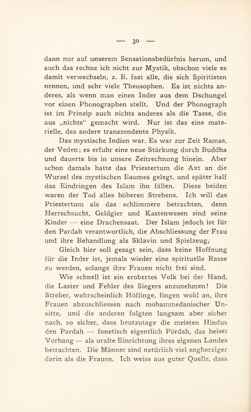 dann nur auf unserem Sensationsbedürfnis herum, und auch das rechne ich nicht zur Mystik, obschon viele es damit verwechseln, z. B. fast alle, die sich Spiritisten nennen, und sehr viele Theosophen. Es ist nichts an- deres, als wenn man einen Inder aus dem Dschungel vor einen Phonographen stellt. Und der Phonograph ist im Prinzip auch nichts anderes als die Tasse, die aus „nichts“ gemacht wird. Nur ist das eine mate- rielle, das andere transzendente Physik. Das mystische Indien war. Es war zur Zeit Hamas, der Veden; es erfuhr eine neue Stärkung durch Buddha und dauerte bis in unsere Zeitrechnung hinein. Aber schon damals hatte das Priestertum die Axt an die Wurzel des mystischen Baumes gelegt, und später half das Eindringen des Islam ihn fällen. Diese beiden waren der Tod alles höheren Strebens. Ich will das Priestertum als das schlimmere betrachten, denn Herrschsucht, Geldgier und Kastenwesen sind seine Kinder — eine Drachensaat. Der Islam jedoch ist für den Pardah verantwortlich, die Abschliessung der Frau und ihre Behandlung als Sklavin und Spielzeug,' Gleich hier soll gesagt sein, dass keine Hoffnung für die Inder ist, jemals wieder eine spirituelle Rasse zu werden, solange ihre Frauen nicht frei sind. Wie schnell ist ein erobertes Volk bei der Hand, die Laster und Fehler des Siegers anzunehmen! Die Streber, wahrscheinlich Höflinge, fingen wohl an, ihre Frauen abzuschliessen nach mohamm.edanischer Un- sitte, und die anderen folgten langsam aber sicher nach, so sicher, dass heutzutage die meisten Hindus den Pardah — fonetisch eigentlich Pördah, das heisst Vorhang — als uralte Einrichtung ihres eigenen Landes betrachten. Die Männer sind natürlich viel engherziger darin als die Frauen. Ich weiss aus guter Quelle, dass