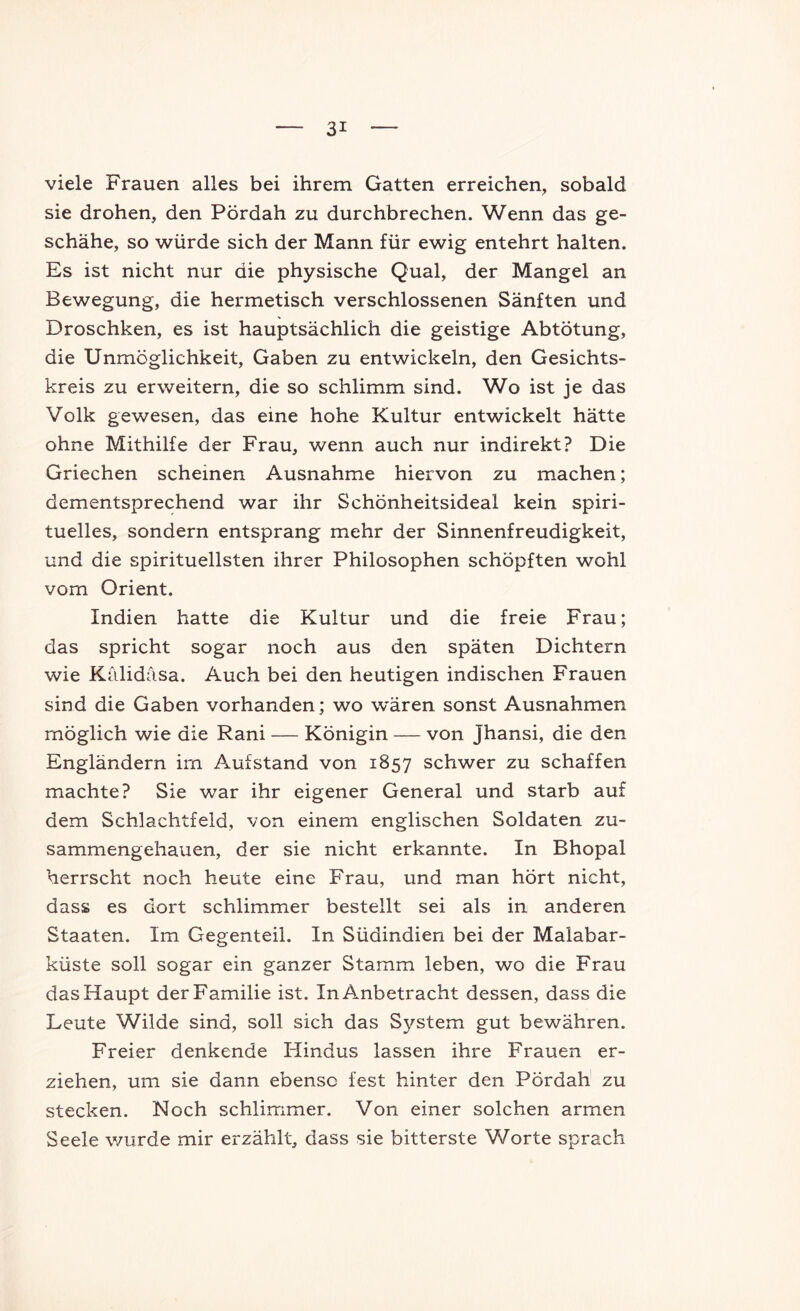 viele Frauen alles bei ihrem Gatten erreichen, sobald sie drohen, den Pördah zu durchbrechen. Wenn das ge- schähe, so würde sich der Mann für ewig entehrt halten. Es ist nicht nur die physische Qual, der Mangel an Bewegung, die hermetisch verschlossenen Sänften und Droschken, es ist hauptsächlich die geistige Abtötung, die Unmöglichkeit, Gaben zu entwickeln, den Gesichts- kreis zu erweitern, die so schlimm sind. Wo ist je das Volk gewesen, das eine hohe Kultur entwickelt hätte ohne Mithilfe der Frau, wenn auch nur indirekt? Die Griechen scheinen Ausnahme hiervon zu machen; dementsprechend war ihr Schönheitsideal kein spiri- tuelles, sondern entsprang mehr der Sinnenfreudigkeit, und die spirituellsten ihrer Philosophen schöpften wohl vom Orient. Indien hatte die Kultur und die freie Frau; das spricht sogar noch aus den späten Dichtern wie Kälidäsa. Auch bei den heutigen indischen Frauen sind die Gaben vorhanden; wo w'ären sonst Ausnahmen möglich wie die Rani — Königin — von Jhansi, die den Engländern im Aufstand von 1857 schwer zu schaffen machte? Sie war ihr eigener General und starb auf dem Schlachtfeld, von einem englischen Soldaten zu- sammengehauen, der sie nicht erkannte. In Bhopal herrscht noch heute eine Frau, und man hört nicht, dass es dort schlimmer bestellt sei als in anderen Staaten. Im Gegenteil. In Südindien bei der Malabar- küste soll sogar ein ganzer Stamm leben, wo die Frau das Haupt der Familie ist. In Anbetracht dessen, dass die Leute Wilde sind, soll sich das S3^stem gut bewähren. Freier denkende Hindus lassen ihre Frauen er- ziehen, um sie dann ebenso fest hinter den Pördah zu stecken. Noch schlimmer. Von einer solchen armen Seele wurde mir erzählt, dass sie bitterste Worte sprach