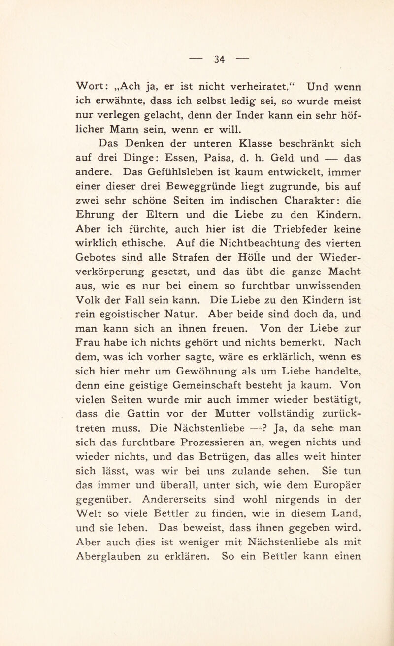 Wort: „Ach ja, er ist nicht verheiratet.“ Und wenn ich erwähnte, dass ich selbst ledig sei, so wurde meist nur verlegen gelacht, denn der Inder kann ein sehr höf- licher Mann sein, wenn er will. Das Denken der unteren Klasse beschränkt sich auf drei Dinge: Essen, Paisa, d. h. Geld und — das andere. Das Gefühlsleben ist kaum entwickelt, immer einer dieser drei Beweggründe liegt zugrunde, bis auf zwei sehr schöne Seiten im indischen Charakter: die Ehrung der Eltern und die Liebe zu den Kindern. Aber ich fürchte, auch hier ist die Triebfeder keine wirklich ethische. Auf die Nichtbeachtung des vierten Gebotes sind alle Strafen der Hölle und der Wieder- verkörperung gesetzt, und das übt die ganze Macht aus, wie es nur bei einem so furchtbar unwissenden Volk der Fall sein kann. Die Liebe zu den Kindern ist rein egoistischer Natur. Aber beide sind doch da, und man kann sich an ihnen freuen. Von der Liebe zur Frau habe ich nichts gehört und nichts bemerkt. Nach dem, was ich vorher sagte, wäre es erklärlich, wenn es sich hier mehr um Gewöhnung als um Liebe handelte, denn eine geistige Gemeinschaft besteht ja kaum. Von vielen Seiten wurde mir auch immer wieder bestätigt, dass die Gattin vor der Mutter vollständig zurück- treten muss. Die Nächstenliebe —? Ja, da sehe man sich das furchtbare Prozessieren an, wegen nichts und wieder nichts, und das Betrügen, das alles weit hinter sich lässt, was wir bei uns zulande sehen. Sie tun das immer und überall, unter sich, wie dem Europäer gegenüber. Andererseits sind wohl nirgends in der Welt so viele Bettler zu finden, wie in diesem Land, und sie leben. Das beweist, dass ihnen gegeben wird. Aber auch dies ist weniger mit Nächstenliebe als mit Aberglauben zu erklären. So ein Bettler kann einen