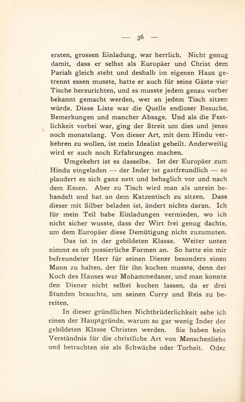 ersten, grossen Einladung, war herrlich. Nicht genug damit, dass er selbst als Europäer und Christ dem Pariah gleich steht und deshalb im eigenen Haus ge- trennt essen musste, hatte er auch für seine Gäste vier Tische herzurichten, und es musste jedem genau vorher bekannt gemacht werden, wer an jedem Tisch sitzen würde. Diese Liste war die Quelle endloser Besuche, Bemerkungen und mancher Absage. Und als die Fest- lichkeit vorbei war, ging der Streit um dies und jenes noch monatelang. Von dieser Art, mit dem Hindu ver- kehren zu wollen, ist mein Idealist geheilt. Anderweitig wird er auch noch Erfahrungen machen. Umgekehrt ist es dasselbe. Ist der Europäer zum Hindu eingeladen — der Inder ist gastfreundlich — so plaudert es sich ganz nett und behaglich vor und nach dem Essen. Aber zu Tisch wird man als unrein be- handelt und hat an dem Katzentisch zu sitzen. Dass dieser mit Silber beladen ist, ändert nichts daran. Ich für mein Teil habe Einladungen vermieden, wo ich nicht sicher wusste, dass' der Wirt frei genug dachte, um dem Europäer diese Demütigung nicht zuzumuten. Das ist in der gebildeten Klasse. Weiter unten nimmt es oft possierliche Formen an. So hatte ein mir befreundeter Herr für seinen Diener besonders einen Mann zu halten, der für ihn kochen musste, denn der Koch des Hauses war Mohammedaner, und man konnte den Diener nicht selbst kochen lassen, da er drei Stunden brauchte, um seinen Curry und Reis zu be- reiten. In dieser gründlichen Nichtbrüderlichkeit sehe ich einen der Hauptgründe, warum so gar wenig Inder der gebildeten Klasse Christen werden. Sie haben kein Verständnis für die christliche Art von Menschenliebe und betrachten sie als Schwäche oder Torheit. Oder