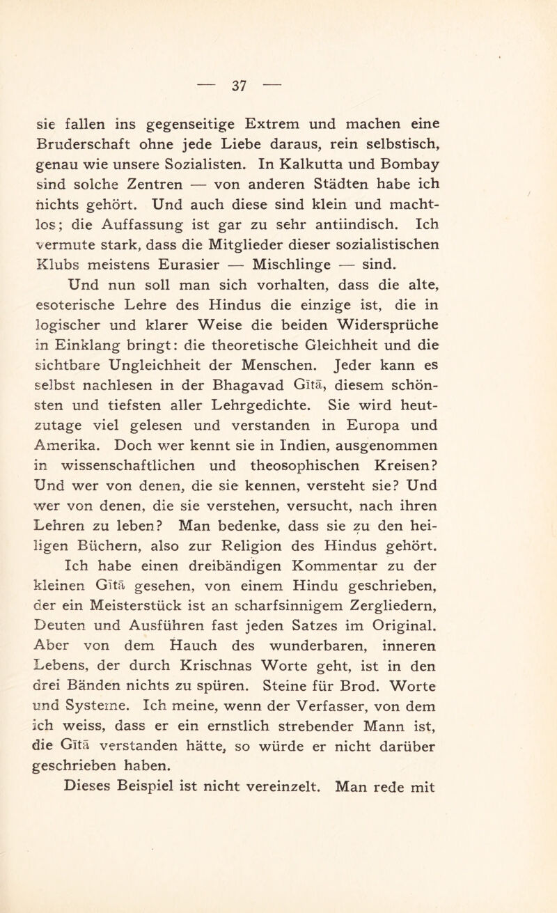 sie fallen ins gegenseitige Extrem und machen eine Bruderschaft ohne jede Liebe daraus, rein selbstisch, genau wie unsere Sozialisten. In Kalkutta und Bombay sind solche Zentren — von anderen Städten habe ich nichts gehört. Und auch diese sind klein und macht- los; die Auffassung ist gar zu sehr antiindisch. Ich vermute stark, dass die Mitglieder dieser sozialistischen Klubs meistens Eurasier — Mischlinge — sind. Und nun soll man sich Vorhalten, dass die alte, esoterische Lehre des Hindus die einzige ist, die in logischer und klarer Weise die beiden Widersprüche in Einklang bringt: die theoretische Gleichheit und die sichtbare Ungleichheit der Menschen. Jeder kann es selbst nachlesen in der Bhagavad Gitä, diesem schön- sten und tiefsten aller Lehrgedichte. Sie wird heut- zutage viel gelesen und verstanden in Europa und Amerika. Doch wer kennt sie in Indien, ausgenommen in wissenschaftlichen und theosophischen Kreisen? Und wer von denen, die sie kennen, versteht sie? Und wer von denen, die sie verstehen, versucht, nach ihren Lehren zu leben? Man bedenke, dass sie zu den hei- ligen Büchern, also zur Religion des Hindus gehört. Ich habe einen dreibändigen Kommentar zu der kleinen Gitä gesehen, von einem Hindu geschrieben, der ein Meisterstück ist an scharfsinnigem Zergliedern, Deuten und Ausführen fast jeden Satzes im Original. Aber von dem Hauch des wunderbaren, inneren Lebens, der durch Krischnas Worte geht, ist in den drei Bänden nichts zu spüren. Steine für Brod. Worte und Systeme. Ich meine, wenn der Verfasser, von dem ich weiss, dass er ein ernstlich strebender Mann ist, die Gitä verstanden hätte, so würde er nicht darüber geschrieben haben. Dieses Beispiel ist nicht vereinzelt. Man rede mit