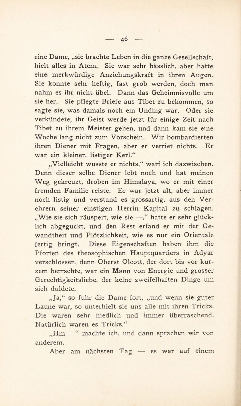 eine Dame, „sie brachte Leben in die ganze Gesellschaft, hielt alles in Atem. Sie war sehr hässlich, aber hatte eine merkwürdige Anziehungskraft in ihren Augen. Sie konnte sehr heftig, fast grob werden, doch man nahm es ihr nicht übel. Dann das Geheimnisvolle um sie her. Sie pflegte Briefe aus Tibet zu bekommen, so sagte sie, was damals noch ein Unding war. Oder sie verkündete, ihr Geist werde jetzt für einige Zeit nach Tibet ZU ihrem Meister gehen, und dann kam sie eine Woche lang nicht zum Vorschein. Wir bombardierten ihren Diener mit Fragen, aber er verriet nichts. Er war ein kleiner, listiger Kerl.“ „Vielleicht wusste er nichts,“ warf ich dazwischen. Denn dieser selbe Diener lebt noch und hat meinen Weg gekreuzt, droben im Himalaya, wo er mit einer fremden Familie reiste. Er war jetzt alt, aber immer noch listig und verstand es grossartig, aus den Ver- ehrern seiner einstigen Herrin Kapital zu schlagen. „Wie sie sich räuspert, wie sie —,“ hatte er sehr glück- lich abgeguckt, und den Rest erfand er mit der Ge- wandtheit und Plötzlichkeit, wie es nur ein Orientale fertig bringt. Diese Eigenschaften haben ihm die Pforten des theosophischen Hauptquartiers in Adyar verschlossen, denn Oberst Olcott, der dort bis vor kur- zem herrschte, war ein Mann von Energie und grosser Gerechtigkeitsliebe, der keine zweifelhaften Dinge um sich duldete. „Ja,“ so fuhr die Dame fort, „und wenn sie guter Laune war, so unterhielt sie uns alle mit ihren Tricks. Die waren sehr niedlich und immer überraschend. Natürlich waren es Tricks.“ „Hm —“ machte ich, und dann sprachen wir von anderem. Aber am nächsten Tag — es war auf einem