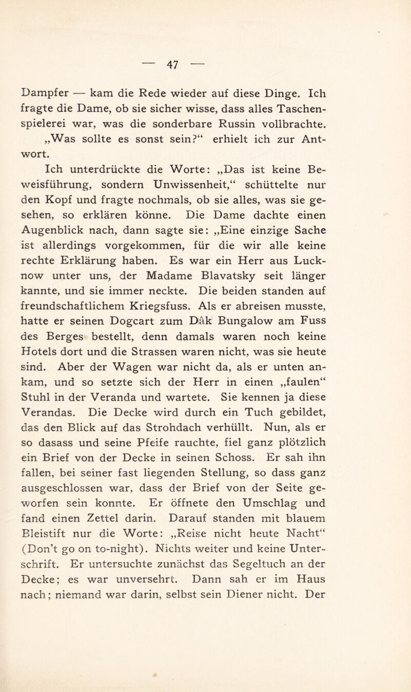 Dampfer — kam die Rede wieder auf diese Dinge. Ich fragte die Dame, ob sie sicher wisse, dass alles Taschen- spielerei war, was die sonderbare Russin vollbrachte. „Was sollte es sonst sein?“ erhielt ich zur Ant- wort. Ich unterdrückte die Worte: „Das ist keine Be- weisführung, sondern Unwissenheit,“ schüttelte nur den Kopf und fragte nochmals, ob sie alles, was sie ge- sehen, so erklären könne. Die Dame dachte einen Augenblick nach, dann sagte sie: „Eine einzige Sache ist allerdings vorgekommen, für die wir alle keine rechte Erklärung haben. Es war ein Herr aus Luck- now unter uns, der Madame Blavatsky seit länger kannte, und sie immer neckte. Die beiden standen auf freundschaftlichem Kriegsfuss. Als er abreisen musste, hatte er seinen Dogcart zum Däk Bungalow am Fuss des Berges bestellt, denn damals waren noch keine Hotels dort und die Strassen waren nicht, was sie heute sind. Aber der Wagen war nicht da, als er unten an- kam, und so setzte sich der Herr in einen „faulen“ Stuhl in der Veranda und wartete. Sie kennen ja diese Verandas. Die Decke wird durch ein Tuch gebildet, das den Blick auf das Strohdach verhüllt. Nun, als er so dasass und seine Pfeife rauchte, fiel ganz plötzlich ein Brief von der Decke in seinen Schoss. Er sah ihn fallen, bei seiner fast liegenden Stellung, so dass ganz ausgeschlossen war, dass der Brief von der Seite ge- worfen sein konnte. Er öffnete den Umschlag und fand einen Zettel darin. Darauf standen mit blauem Bleistift nur die Worte: „Reise nicht heute Nacht“ (Don’t go on to-night). Nichts weiter und keine Unter- schrift. Er untersuchte zunächst das Segeltuch an der Decke; es war unversehrt. Dann sah er im Haus nach; niemand w’^ar darin, selbst sein Diener nicht. Der