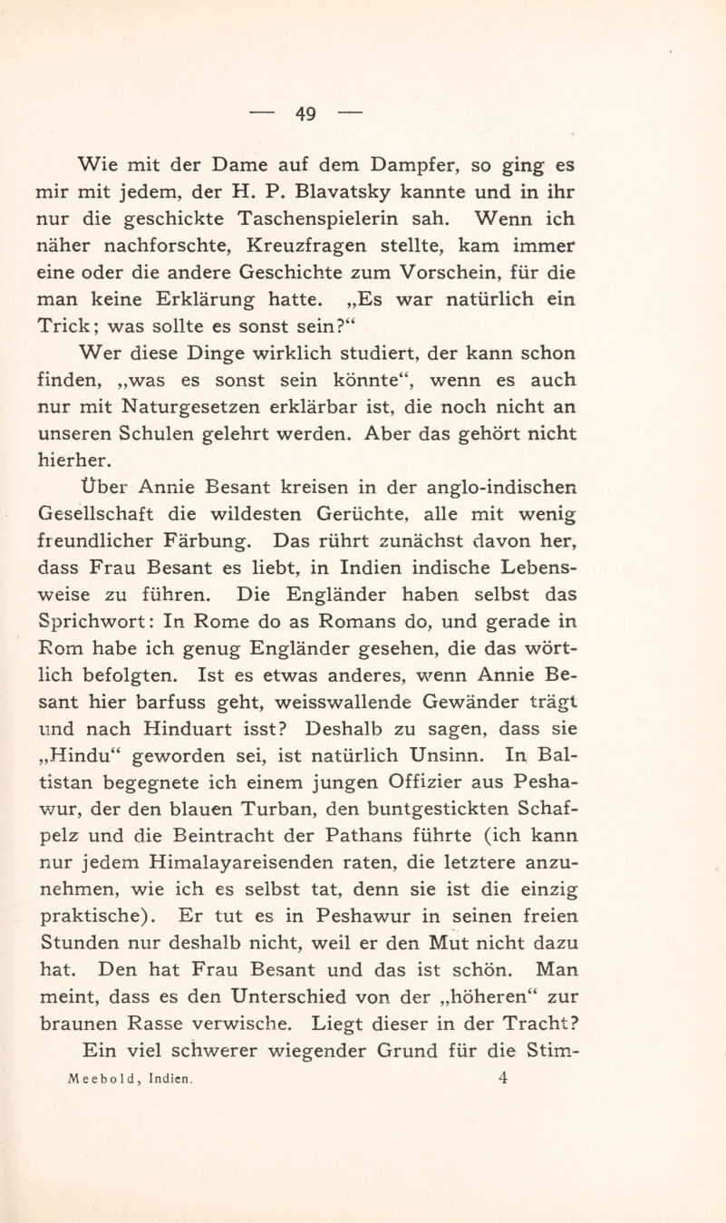 Wie mit der Dame auf dem Dampfer, so ging es mir mit jedem, der H. P. Blavatsky kannte und in ihr nur die geschickte Taschenspielerin sah. Wenn ich näher nachforschte, Kreuzfragen stellte, kam immer eine oder die andere Geschichte zum Vorschein, für die man keine Erklärung hatte. „Es war natürlich ein Trick; was sollte es sonst sein?“ Wer diese Dinge wirklich studiert, der kann schon finden, „was es sonst sein könnte“, wenn es auch nur mit Naturgesetzen erklärbar ist, die noch nicht an unseren Schulen gelehrt werden. Aber das gehört nicht hierher. Über Annie Besant kreisen in der anglo-indischen Gesellschaft die wildesten Gerüchte, alle mit wenig freundlicher Färbung. Das rührt zunächst davon her, dass Frau Besant es liebt, in Indien indische Lebens- weise zu führen. Die Engländer haben selbst das Sprichwort: In Rome do as Romans do, und gerade in Rom habe ich genug Engländer gesehen, die das wört- lich befolgten. Ist es etwas anderes, wenn Annie Be- sant hier barfuss geht, weisswallende Gewänder trägt und nach Hinduart isst? Deshalb zu sagen, dass sie „Hindu“ geworden sei, ist natürlich Unsinn. 1y\ Bal- tistan begegnete ich einem jungen Offizier aus Pesha- wur, der den blauen Turban, den buntgestickten Schaf- pelz und die Beintracht der Pathans führte (ich kann nur jedem Himalayareisenden raten, die letztere anzu- nehmen, wie ich es selbst tat, denn sie ist die einzig praktische). Er tut es in Peshawur in seinen freien Stunden nur deshalb nicht, weil er den Mut nicht dazu hat. Den hat Frau Besant und das ist schön. Man meint, dass es den Unterschied von der „höheren“ zur braunen Rasse verwische. Liegt dieser in der Tracht? Ein viel schwerer wiegender Grund für die Stim- M e ebo 1 d, Indien. 4