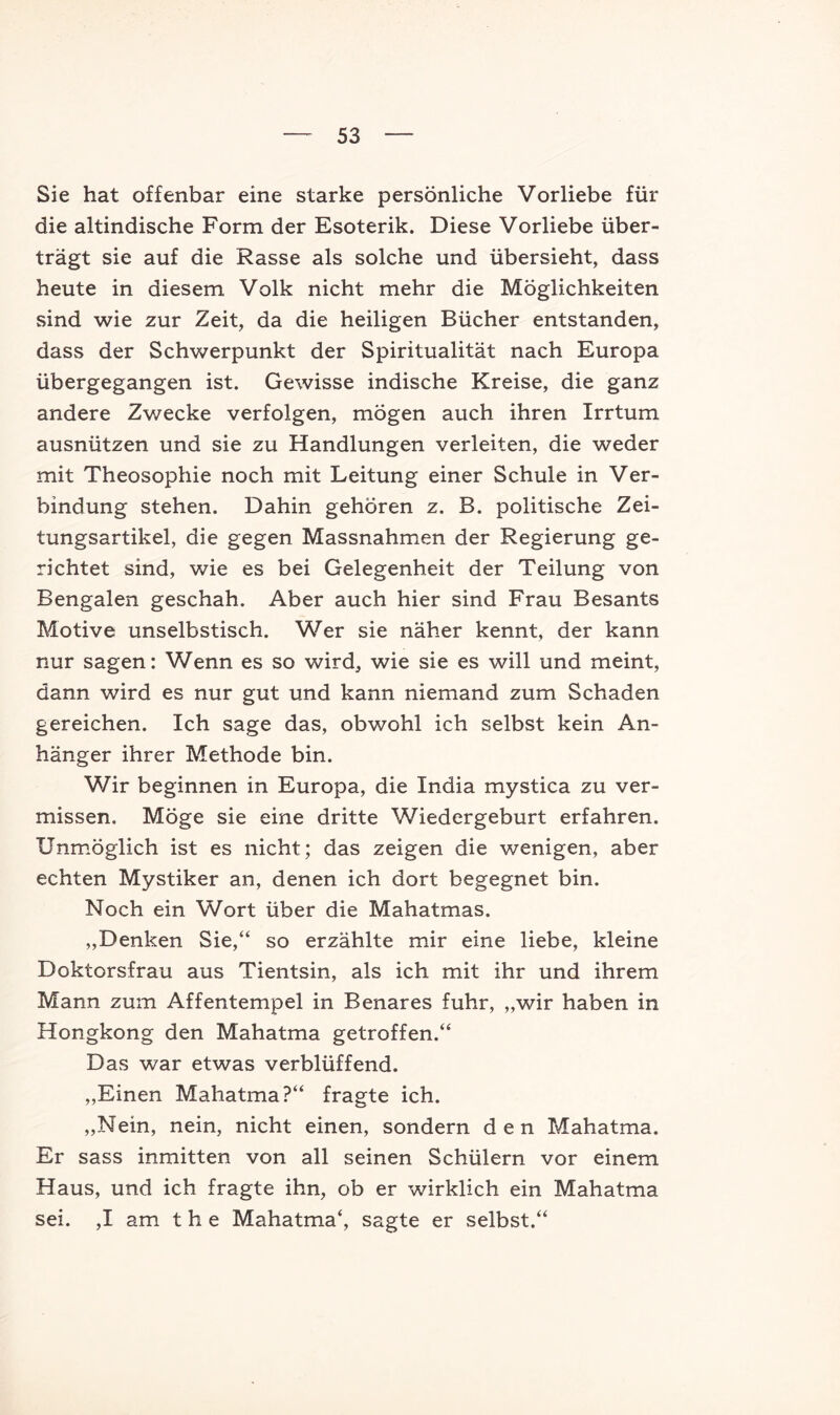 Sie hat offenbar eine starke persönliche Vorliebe für die altindische Form der Esoterik. Diese Vorliebe über- trägt sie auf die Rasse als solche und übersieht, dass heute in diesem Volk nicht mehr die Möglichkeiten sind wie zur Zeit, da die heiligen Bücher entstanden, dass der Schwerpunkt der Spiritualität nach Europa übergegangen ist. Gewisse indische Kreise, die ganz andere Zwecke verfolgen, mögen auch ihren Irrtum ausnützen und sie zu Handlungen verleiten, die weder mit Theosophie noch mit Leitung einer Schule in Ver- bindung stehen. Dahin gehören z. B. politische Zei- tungsartikel, die gegen Massnahmen der Regierung ge- richtet sind, wie es bei Gelegenheit der Teilung von Bengalen geschah. Aber auch hier sind Frau Besants Motive unselbstisch. Wer sie näher kennt, der kann nur sagen: Wenn es so wird, wie sie es will und meint, dann wird es nur gut und kann niemand zum Schaden gereichen. Ich sage das, obwohl ich selbst kein An- hänger ihrer Methode bin. Wir beginnen in Europa, die India mystica zu ver- missen. Möge sie eine dritte Wiedergeburt erfahren. Unmöglich ist es nicht; das zeigen die wenigen, aber echten Mystiker an, denen ich dort begegnet bin. Noch ein Wort über die Mahatmas. „Denken Sie,“ so erzählte mir eine liebe, kleine Doktorsfrau aus Tientsin, als ich mit ihr und ihrem Mann zum Affentempel in Benares fuhr, „wir haben in Hongkong den Mahatma getroffen.“ Das war etwas verblüffend. „Einen Mahatma?“ fragte ich. „Nein, nein, nicht einen, sondern den Mahatma. Er sass inmitten von all seinen Schülern vor einem Haus, und ich fragte ihn, ob er wirklich ein Mahatma sei. ,I am t h e Mahatma*, sagte er selbst.**