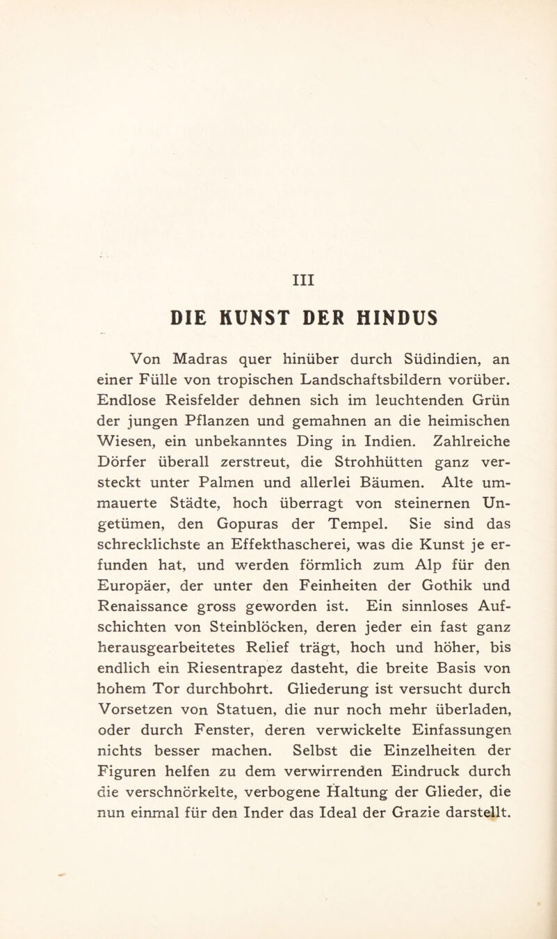 III DIE KUNST DER HINDUS Von Madras quer hinüber durch Südindien, an einer Fülle von tropischen Landschaftsbildern vorüber. Endlose Reisfelder dehnen sich im leuchtenden Grün der jungen Pflanzen und gemahnen an die heimischen Wiesen, ein unbekanntes Ding in Indien. Zahlreiche Dörfer überall zerstreut, die Strohhütten ganz ver- steckt unter Palmen und allerlei Bäumen. Alte um- mauerte Städte, hoch überragt von steinernen Un- getümen, den Gopuras der Tempel. Sie sind das schrecklichste an Effekthascherei, was die Kunst je er- funden hat, und werden förmlich zum Alp für den Europäer, der unter den Feinheiten der Gothik und Renaissance gross geworden ist. Ein sinnloses Auf- schichten von Steinblöcken, deren jeder ein fast ganz herausgearbeitetes Relief trägt, hoch und höher, bis endlich ein Riesentrapez dasteht, die breite Basis von hohem Tor durchbohrt. Gliederung ist versucht durch Vorsetzen von Statuen, die nur noch mehr überladen, oder durch Fenster, deren verwickelte Einfassungen nichts besser machen. Selbst die Einzelheiten der Figuren helfen zu dem verwirrenden Eindruck durch die verschnörkelte, verbogene Haltung der Glieder, die nun einmal für den Inder das Ideal der Grazie darstellt.