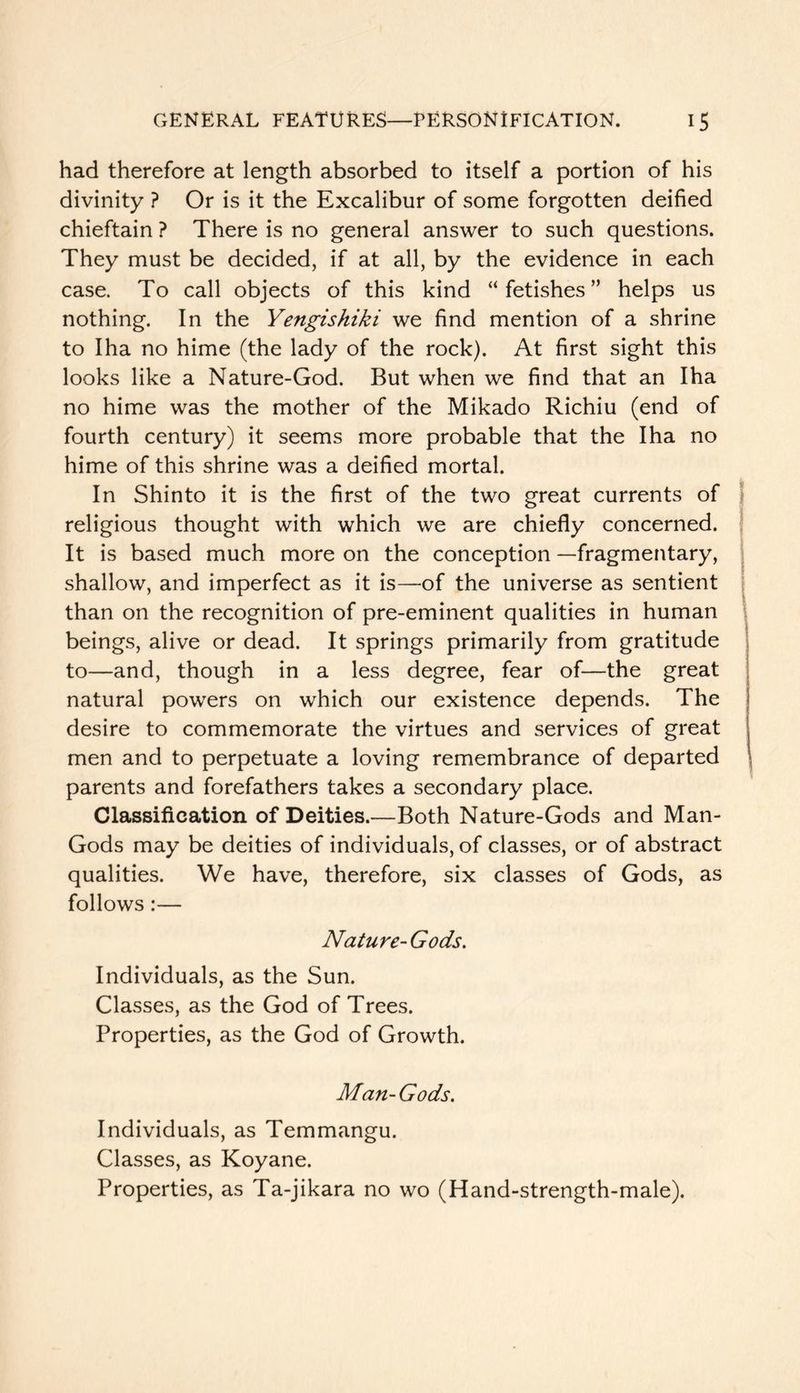 had therefore at length absorbed to itself a portion of his divinity ? Or is it the Excalibur of some forgotten deified chieftain ? There is no general answer to such questions. They must be decided, if at all, by the evidence in each case. To call objects of this kind “fetishes” helps us nothing. In the Yengishiki we find mention of a shrine to Iha no hime (the lady of the rock). At first sight this looks like a Nature-God. But when we find that an Iha no hime was the mother of the Mikado Richiu (end of fourth century) it seems more probable that the Iha no hime of this shrine was a deified mortal. In Shinto it is the first of the two great currents of j religious thought with which we are chiefly concerned. \ It is based much more on the conception —fragmentary, shallow, and imperfect as it is—of the universe as sentient than on the recognition of pre-eminent qualities in human beings, alive or dead. It springs primarily from gratitude to—and, though in a less degree, fear of—the great natural powers on which our existence depends. The desire to commemorate the virtues and services of great men and to perpetuate a loving remembrance of departed parents and forefathers takes a secondary place. Classification of Deities.—Both Nature-Gods and Man- Gods may be deities of individuals, of classes, or of abstract qualities. We have, therefore, six classes of Gods, as follows:— Nature- Gods, Individuals, as the Sun. Classes, as the God of Trees. Properties, as the God of Growth. Man-Gods. Individuals, as Temmangu. Classes, as Koyane. Properties, as Ta-jikara no wo (Hand-strength-male).