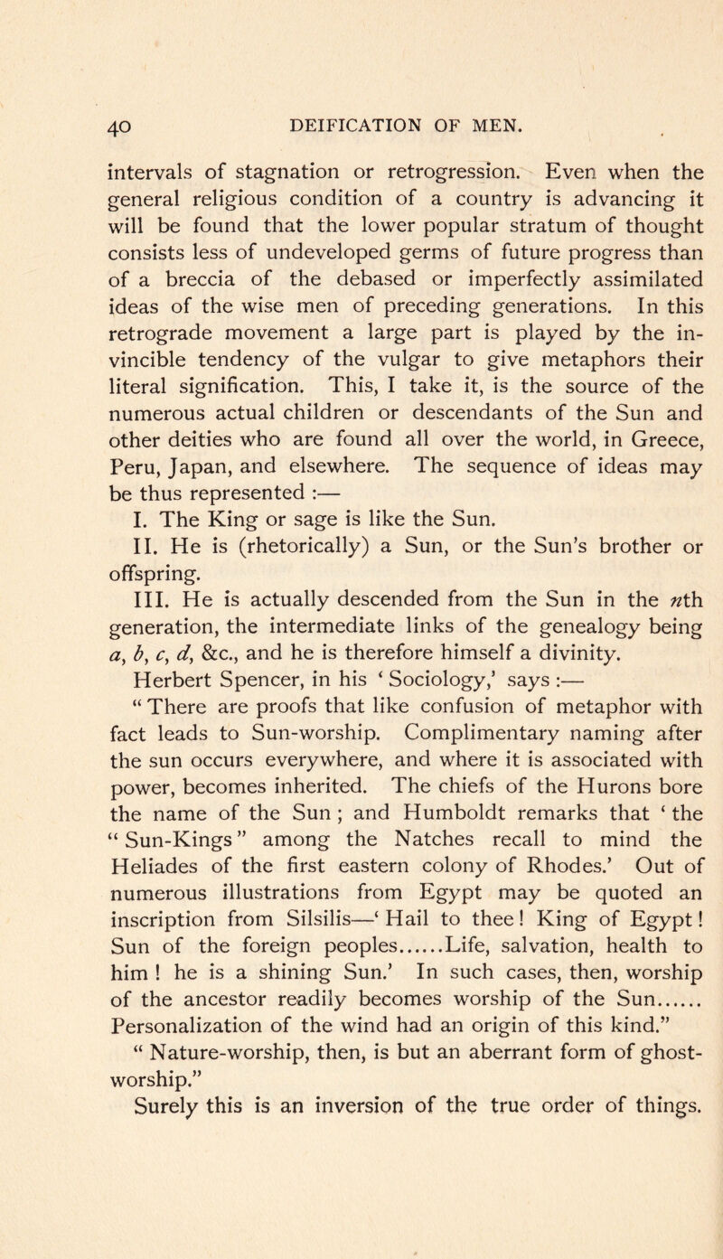 intervals of stagnation or retrogression. Even when the general religious condition of a country is advancing it will be found that the lower popular stratum of thought consists less of undeveloped germs of future progress than of a breccia of the debased or imperfectly assimilated ideas of the wise men of preceding generations. In this retrograde movement a large part is played by the in- vincible tendency of the vulgar to give metaphors their literal signification. This, I take it, is the source of the numerous actual children or descendants of the Sun and other deities who are found all over the world, in Greece, Peru, Japan, and elsewhere. The sequence of ideas may be thus represented :— I. The King or sage is like the Sun. II. He is (rhetorically) a Sun, or the Sun’s brother or offspring. III. He is actually descended from the Sun in the nth generation, the intermediate links of the genealogy being a, by Cy dy ^cc., and he is therefore himself a divinity. Herbert Spencer, in his ‘ Sociology,’ says :— “ There are proofs that like confusion of metaphor with fact leads to Sun-worship. Complimentary naming after the sun occurs everywhere, and where it is associated with power, becomes inherited. The chiefs of the Hurons bore the name of the Sun ; and Humboldt remarks that ‘ the “Sun-Kings” among the Natches recall to mind the Heliades of the first eastern colony of Rhodes.’ Out of numerous illustrations from Egypt may be quoted an inscription from Silsilis—‘ Hail to thee! King of Egypt! Sun of the foreign peoples Life, salvation, health to him ! he is a shining Sun.’ In such cases, then, worship of the ancestor readily becomes worship of the Sun Personalization of the wind had an origin of this kind.” “ Nature-worship, then, is but an aberrant form of ghost- worship.” Surely this is an inversion of the true order of things.