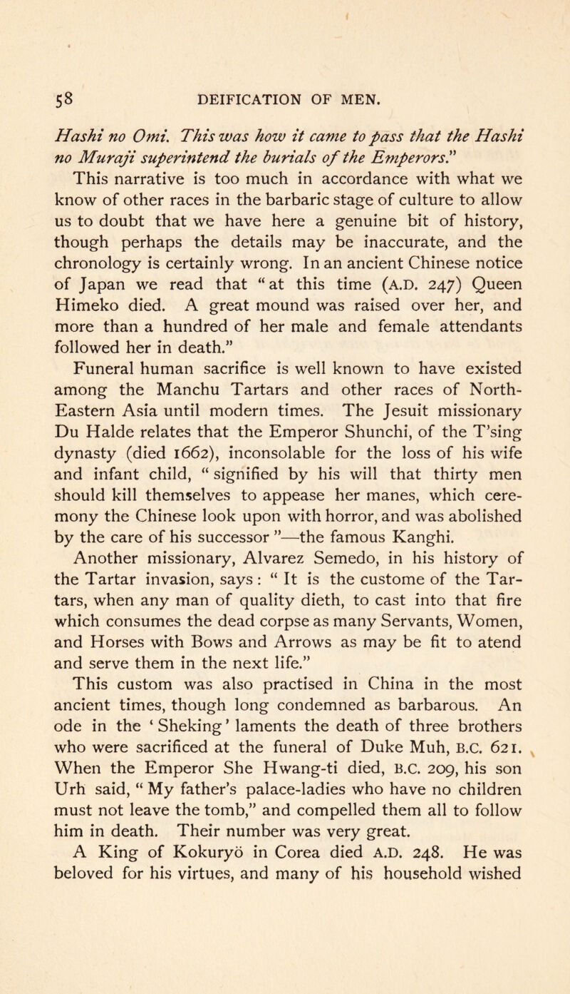 Has hi no Omi. This was how it came to pass that the Has hi no Muraji superintend the burials of the Emperors'd This narrative is too much in accordance with what we know of other races in the barbaric stage of culture to allow us to doubt that we have here a genuine bit of history, though perhaps the details may be inaccurate, and the chronology is certainly wrong. In an ancient Chinese notice of Japan we read that “at this time (a.D. 247) Queen Himeko died. A great mound was raised over her, and more than a hundred of her male and female attendants followed her in death.” Funeral human sacrifice is well known to have existed among the Manchu Tartars and other races of North- Eastern Asia until modern times. The Jesuit missionary Du Halde relates that the Emperor Shunchi, of the T’sing dynasty (died 1662), inconsolable for the loss of his wife and infant child, “ signified by his will that thirty men should kill themselves to appease her manes, which cere- mony the Chinese look upon with horror, and was abolished by the care of his successor ”—the famous Kanghi. Another missionary, Alvarez Semedo, in his history of the Tartar invasion, says : “ It is the custome of the Tar- tars, when any man of quality dieth, to cast into that fire which consumes the dead corpse as many Servants, Women, and Horses with Bows and Arrows as may be fit to atend and serve them in the next life.” This custom was also practised in China in the most ancient times, though long condemned as barbarous. An ode in the ‘ Sheking ’ laments the death of three brothers who were sacrificed at the funeral of Duke Muh, B.C. 621. When the Emperor She Hwang-ti died, B.C. 209, his son Urh said, “ My father’s palace-ladies who have no children must not leave the tomb,” and compelled them all to follow him in death. Their number was very great. A King of Kokuryo in Corea died A.D. 248. He was beloved for his virtues, and many of his household wished