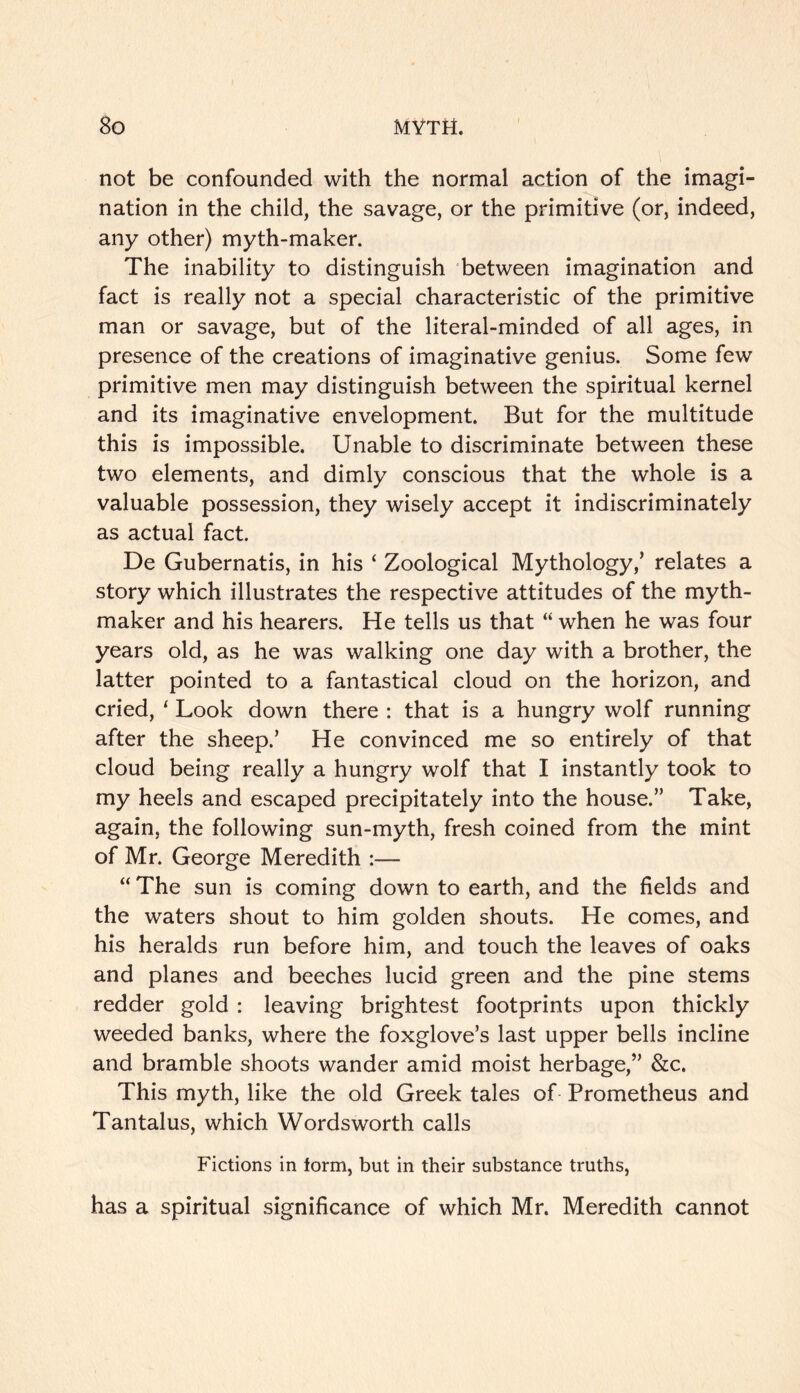 not be confounded with the normal action of the imagi- nation in the child, the savage, or the primitive (or, indeed, any other) myth-maker. The inability to distinguish 'between imagination and fact is really not a special characteristic of the primitive man or savage, but of the literal-minded of all ages, in presence of the creations of imaginative genius. Some few primitive men may distinguish between the spiritual kernel and its imaginative envelopment. But for the multitude this is impossible. Unable to discriminate between these two elements, and dimly conscious that the whole is a valuable possession, they wisely accept it indiscriminately as actual fact. De Gubernatis, in his ‘ Zoological Mythology,’ relates a story which illustrates the respective attitudes of the myth- maker and his hearers. He tells us that “ when he was four years old, as he was walking one day with a brother, the latter pointed to a fantastical cloud on the horizon, and cried, ‘ Look down there : that is a hungry wolf running after the sheep.’ He convinced me so entirely of that cloud being really a hungry wolf that I instantly took to my heels and escaped precipitately into the house.” Take, again, the following sun-myth, fresh coined from the mint of Mr. George Meredith :— “ The sun is coming down to earth, and the fields and the waters shout to him golden shouts. He comes, and his heralds run before him, and touch the leaves of oaks and planes and beeches lucid green and the pine stems redder gold : leaving brightest footprints upon thickly weeded banks, where the foxglove’s last upper bells incline and bramble shoots wander amid moist herbage,” &c. This myth, like the old Greek tales of Prometheus and Tantalus, which Wordsworth calls Fictions in form, but in their substance truths, has a spiritual significance of which Mr. Meredith cannot