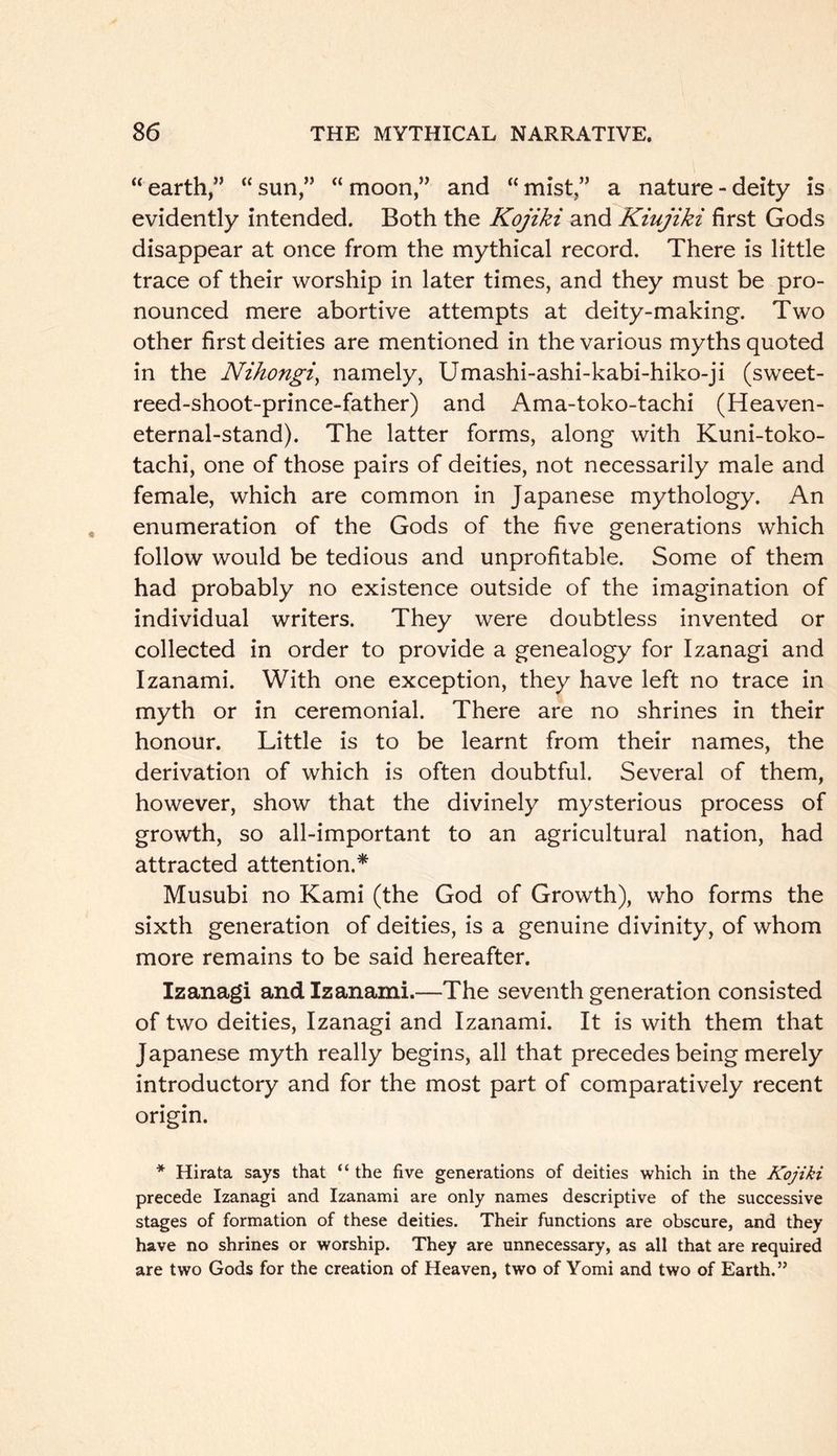 “ earth,” “ sun,” “ moon,” and “ mist,” a nature - deity is evidently intended. Both the Kojiki and Kiujiki first Gods disappear at once from the mythical record. There is little trace of their worship in later times, and they must be pro- nounced mere abortive attempts at deity-making. Two other first deities are mentioned in the various myths quoted in the Nihongi^ namely, Umashi-ashi-kabi-hiko-ji (sweet- reed-shoot-prince-father) and Ama-toko-tachi (Heaven- eternal-stand). The latter forms, along with Kuni-toko- tachi, one of those pairs of deities, not necessarily male and female, which are common in Japanese mythology. An enumeration of the Gods of the five generations which follow would be tedious and unprofitable. Some of them had probably no existence outside of the imagination of individual writers. They were doubtless invented or collected in order to provide a genealogy for Izanagi and Izanami. With one exception, they have left no trace in myth or in ceremonial. There are no shrines in their honour. Little is to be learnt from their names, the derivation of which is often doubtful. Several of them, however, show that the divinely mysterious process of growth, so all-important to an agricultural nation, had attracted attention.* Musubi no Kami (the God of Growth), who forms the sixth generation of deities, is a genuine divinity, of whom more remains to be said hereafter. Izanagi and Izanami.—The seventh generation consisted of two deities, Izanagi and Izanami. It is with them that Japanese myth really begins, all that precedes being merely introductory and for the most part of comparatively recent origin. * Hirata says that “ the five generations of deities which in the Kojiki precede Izanagi and Izanami are only names descriptive of the successive stages of formation of these deities. Their functions are obscure, and they have no shrines or worship. They are unnecessary, as all that are required are two Gods for the creation of Heaven, two of Yomi and two of Earth.”