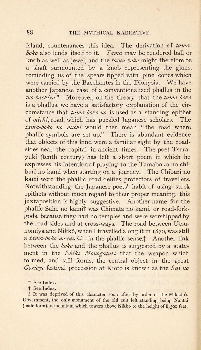 island, countenances this idea. The derivation of tama- boko also lends itself to it. Tama may be rendered ball or knob as well as jewel, and the tama-hoko might therefore be a shaft surmounted by a knob representing the glans, reminding us of the spears tipped with pine cones which were carried by the Bacchantes in the Dionysia. We have another Japanese case of a conventionalized phallus in the wo-baskira* Moreover, on the theory that the tama-boko is a phallus, we have a satisfactory explanation of the cir- cumstance that tania-boko no is used as a standing epithet of michi^ road, which has puzzled Japanese scholars. The tama-boko no michi would then mean “ the road where phallic symbols are set up.” There is abundant evidence that objects of this kind were a familiar sight by the road- sides near the capital in ancient times. The poet Tsura- yuki (tenth century) has left a short poem in which he expresses his intention of praying to the Tamaboko no chi- buri no kami when starting on a journey. The Chiburi no kami were the phallic road deities, protectors of travellers. Notwithstanding the Japanese poets’ habit of using stock epithets without much regard to their proper meaning, this juxtaposition is highly suggestive. Another name for the phallic Sahe no kamit was Chimata no kami, or road-fork- gods, because they had no temples and were worshipped by the road-sides and at cross-ways. The road between Utsu- nomiya and Nikko, when I travelled along it in 1870, was still a tama-boko no michi—in the phallic sense.J Another link between the hoko and the phallus is suggested by a state- ment in the Shiki Monogatari that the weapon which formed, and still forms, the central object in the great Goridye festival procession at Kioto is known as the Sai no * See Index. t See Index. + It was deprived of this character soon after by order of the Mikado’s Government, the only monument of the old cult left standing being Nantai (male form), a mountain which towers above Nikko to the height of 8,500 feet.