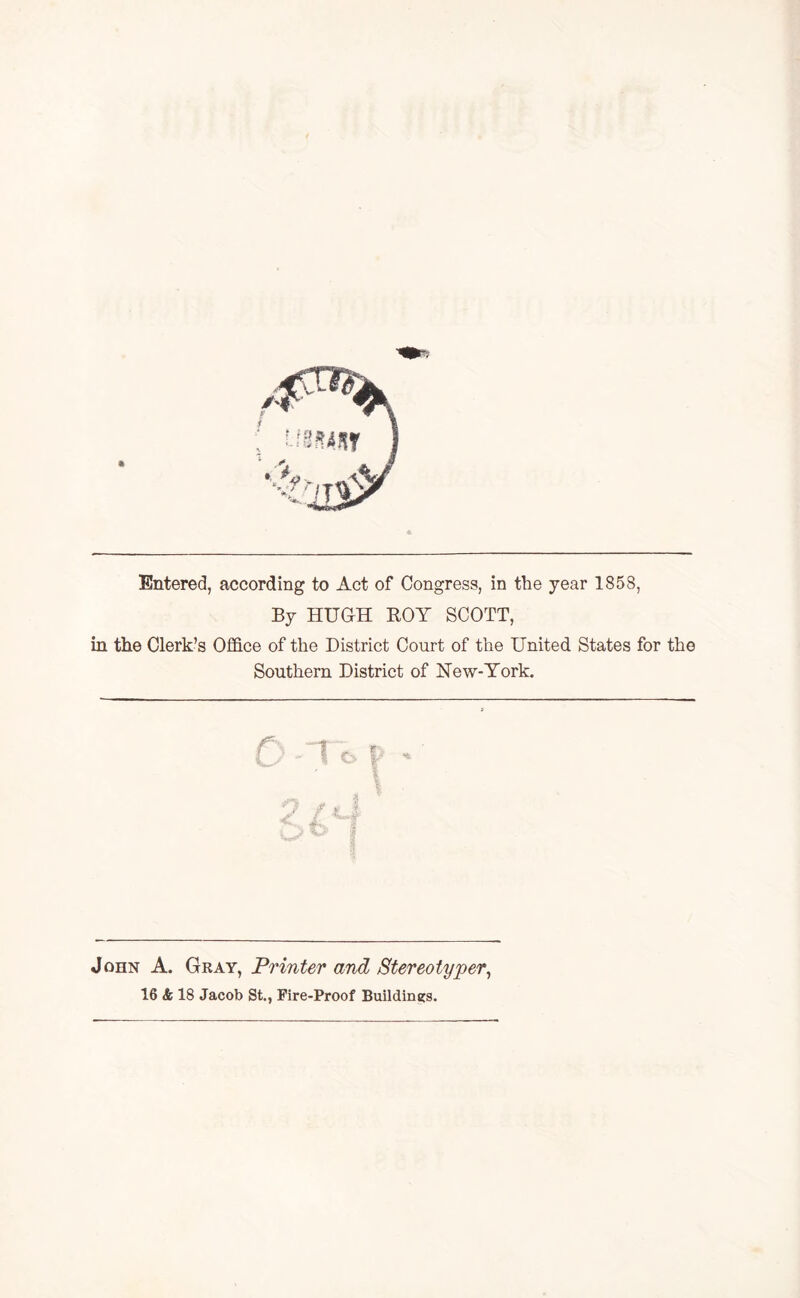 Entered, according to Act of Congress, in the year 1858, By HUGH ROY SCOTT, in the Clerk’s Office of the District Court of the United States for the Southern District of New-York. ? I \ John A. Gray, Printer and Stereotyper, 16 & 18 Jacob St., Fire-Proof Buildings.