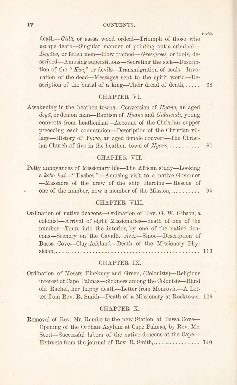 PAGE death—Gidu, or sassa wood ordeal—Triumph of those who escape death—Singular manner of pointing* out a criminal— Deyabo, or fetish men—How trained— Gree-grees, or idols, de- scribed—Amusing superstitions—Secreting the sick—Descrip- tion of the “ Kwi,” or devils—Transmigration of souls—Invo- cation of the dead—Messages sent to the spirit world—De- scription of the burial of a king—Their dread of death, G8 CHAPTER VI. Awakening in the heathen towns—Conversion of Hyano, an aged deyd, or demon man—Baptism of Hyano and Gidawudi, young converts from heathenism—Account of the Christian supper preceding each communion—Description of the Christian vil- lage—History of Tuwa, an aged female convert—The Christ- ian Church,of five in the heathen town of Hyaro, SI CHAPTER VII. Petty annoyances of Missionary life—The African study—Looking a kobo kai—“ Dashes ”—Amusing visit to a native Governor —Massacre of the crew of the ship Heroine — Rescue of ^ one of the number, now a member of the Mission, 95 CHAPTER VIII. Ordination of native deacons—Ordination of Rev. G. W. Gibson, a colonist—Arrival of eight Missionaries—death of one of the number—Tours into the interior, by one of the native dea- cons—Scenery on the Cavalla river—Sinoe—Description of Bassa Cove—Clay-Ashland—Death of the Missionary Phy- sician, 113 CHAPTER IX. Ordination of Messrs Pinckney and Green, (Colonists)—Religious interest at Cape Palmas—Sickness among the Colonists—Blind old Rachel, her happy death—Letter from Monrovia—A Let- ter from Rev. R. Smith—Death of a Missionary at Rocktown, 129 CHAPTER X. Removal of Rev. Mr. Rambo to the new Station at Bassa Cove— Opening of the Orphan Asylum at Cape Palmas, by Rev. Mr. Scott—Successful labors of the native deacons at the Cape— Extracts from the journal of Rev R. Smith 140