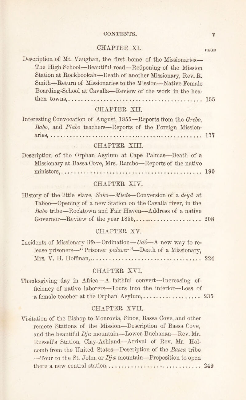 CHAPTER XL Description of Mt. Vaughan, the first home of the Missionaries— The High School—Beautiful road—Reopenipg of the Mission Station at Rockbookah—Death of another Missionary, Rev. R. Smith—Return of Missionaries to the Mission—Native Eemale Boarding-School at Cavalla—Review of the work in the hea- then towns, CHAPTER XII. Interesting Convocation of August, 1855—Reports from the Grebo, Babo, and Plabo teachers—Reports of the Foreign Mission- aries, CHAPTER XIII. Description of the Orphan Asylum at Cape Palmas—Death of a Missionary at Bassa Cove, Mrs. Rambo—Reports of the native ministers, CHAPTER XIV. History of the little slave, SaJco—Mlede—Conversion of a deyd at Taboo—Opening of a new Station on the Cavalla river, in the Babo tribe—Rocktown and Fair Haven—Address of a native Governor—Review of the year 1855, CHAPTER XV. Incidents of Missionary life—Ordination—Tide—A new way to re- lease prisoners—“ Prisoner palaver ”—Death of a Missionary, Mrs. V. H. Hoffman, CHAPTER XVI. Thanksgiving day in Africa—A faithful convert—Increasing ef- ficiency of native laborers—Tours into the interior—Loss of a female teacher at the Orphan Asylum, CHAPTER XVII. Visitation of the Bishop to Monrovia, Sinoe, Bassa Cove, and other remote Stations of the Mission—Description of Bassa Cove, and the beautiful Dja mountain—Lower Buchanan—Rev. Mr. Russell’s Station, Clay-Ashland—Arrival of Rev. Mr. Hol- comb from the United States—Description of the Bassa tribe —Tour to the St. John, or Dja mountain—Proposition to open there a new central station, V PAGE 155 m 190 208 224 235 249