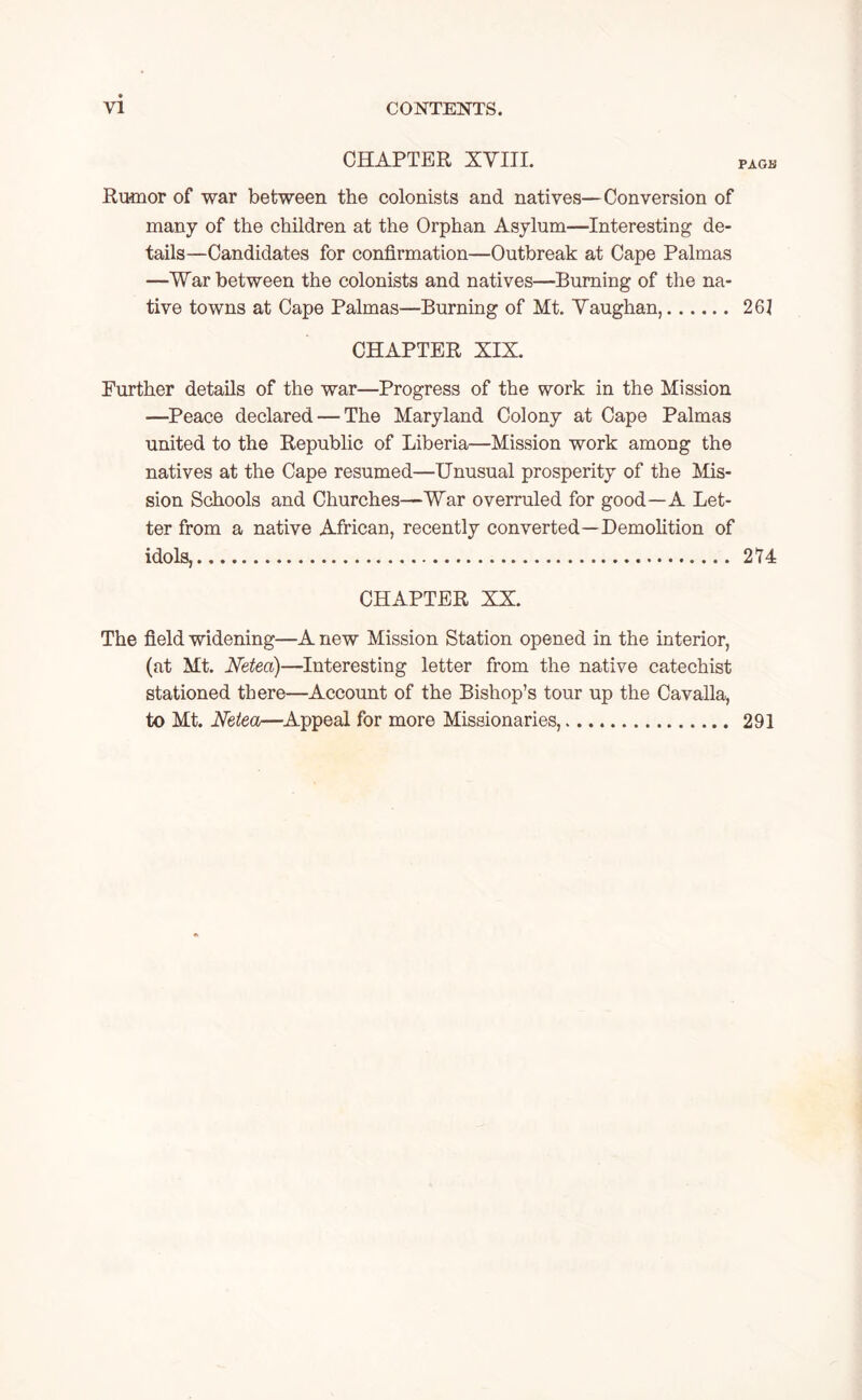 CHAPTER XVIII. PAGE Rumor of war between the colonists and natives—Conversion of many of the children at the Orphan Asylum—Interesting de- tails—Candidates for confirmation—Outbreak at Cape Palmas —War between the colonists and natives—Burning of the na- tive towns at Cape Palmas—Burning of Mt. Vaughan, 261 CHAPTER XIX. Further details of the war—Progress of the work in the Mission —Peace declared — The Maryland Colony at Cape Palmas united to the Republic of Liberia—Mission work among the natives at the Cape resumed—Unusual prosperity of the Mis- sion Schools and Churches—War overruled for good—A Let- ter from a native African, recently converted—Demolition of idols, 274 CHAPTER XX. The field widening—A new Mission Station opened in the interior, (at Mt. Netea)—Interesting letter from the native catechist stationed there—Account of the Bishop’s tour up the Cavalla, to Mt. Netea—Appeal for more Missionaries, 291