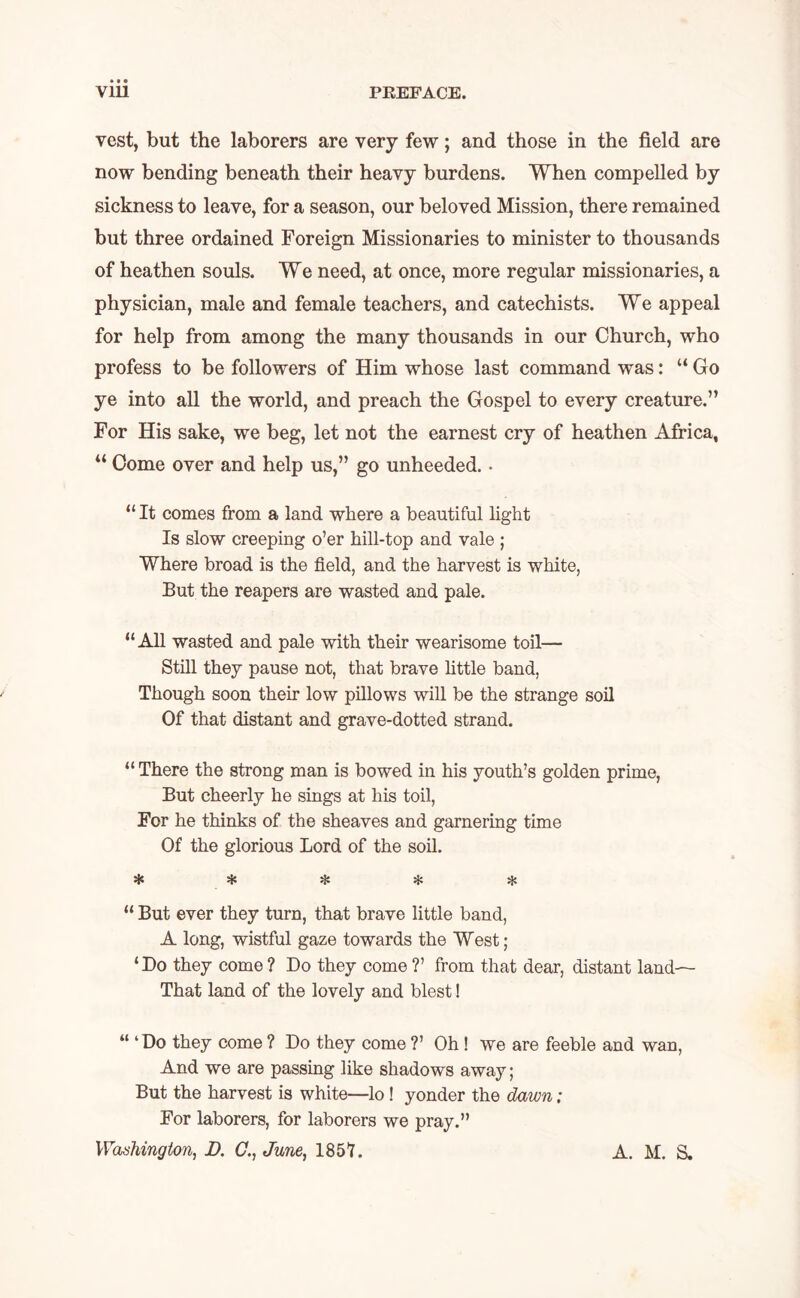 vest, but the laborers are very few; and those in the field are now bending beneath their heavy burdens. When compelled by sickness to leave, for a season, our beloved Mission, there remained but three ordained Foreign Missionaries to minister to thousands of heathen souls. We need, at once, more regular missionaries, a physician, male and female teachers, and catechists. We appeal for help from among the many thousands in our Church, who profess to be followers of Him whose last command was: “ Go ye into all the world, and preach the Gospel to every creature.” For His sake, we beg, let not the earnest cry of heathen Africa, “ Come over and help us,” go unheeded.. “It comes from a land where a beautiful light Is slow creeping o’er hill-top and vale ; Where broad is the field, and the harvest is white, But the reapers are wasted and pale. “All wasted and pale with their wearisome toil— Still they pause not, that brave little band, Though soon their low pillows will be the strange soil Of that distant and grave-dotted strand. “ There the strong man is bowed in his youth’s golden prime, But cheerly he sings at his toil, For he thinks of the sheaves and garnering time Of the glorious Lord of the soil. * # * “ But ever they turn, that brave little band, A long, wistful gaze towards the West; ‘Do they come? Do they come ?’ from that dear, distant land— That land of the lovely and blest! “ ‘Do they come ? Do they come ?’ Oh ! we are feeble and wan, And we are passing like shadows away; But the harvest is white—lo ! yonder the dawn; For laborers, for laborers we pray.” Washington, D. C., June, 1857. A. M. S.
