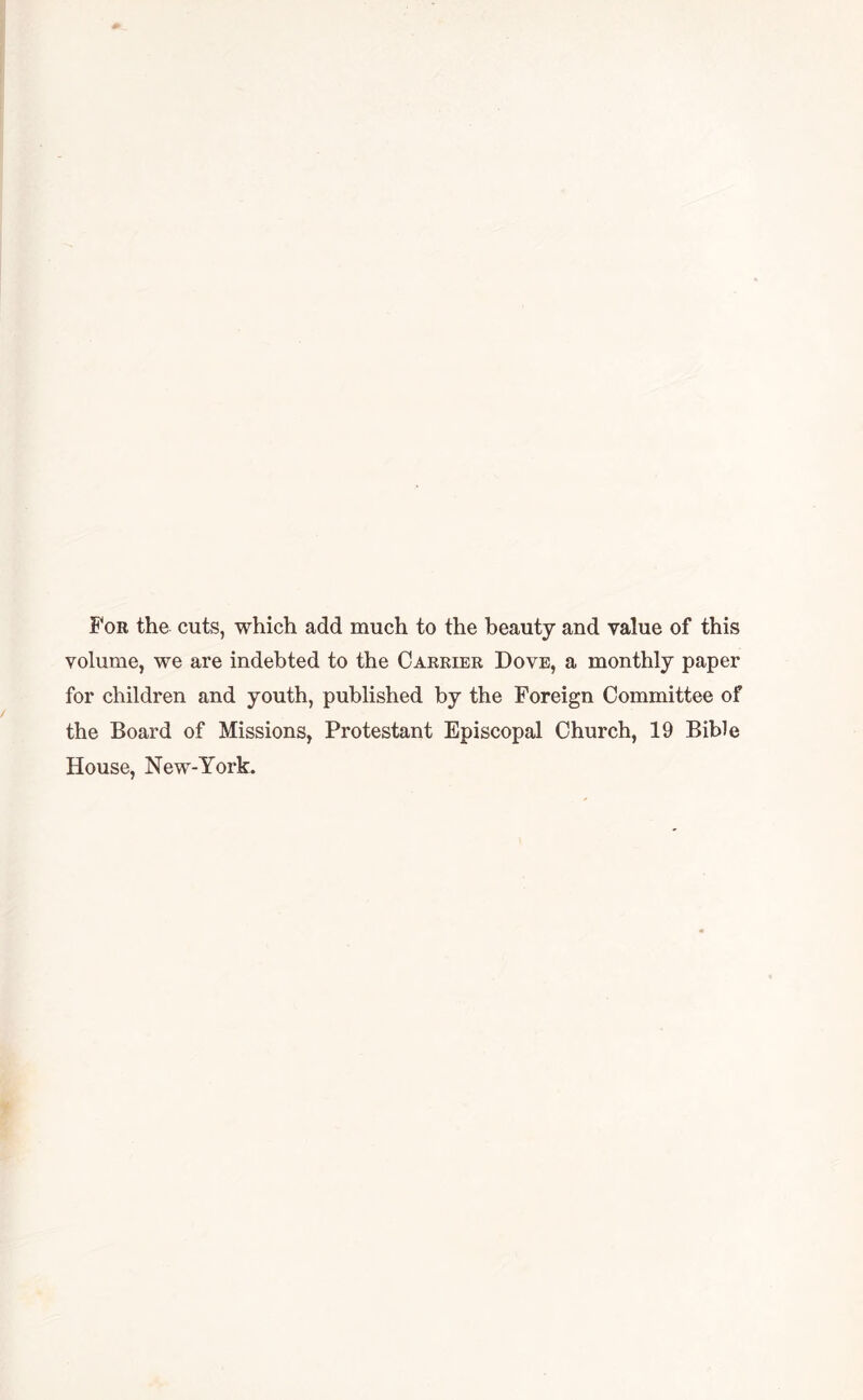 For the cuts, which add much to the beauty and value of this volume, we are indebted to the Carrier Dove, a monthly paper for children and youth, published by the Foreign Committee of the Board of Missions, Protestant Episcopal Church, 19 Bible House, New-York.