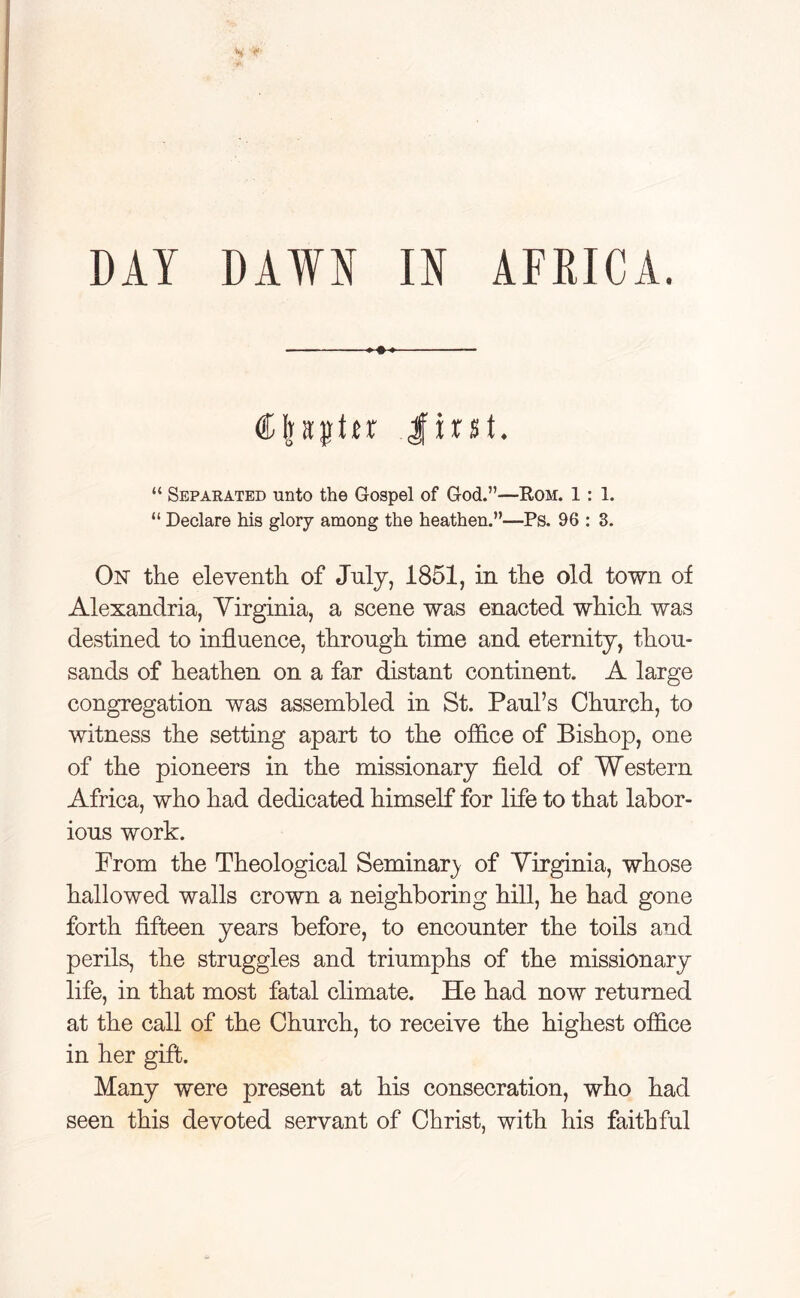 DAY DAWN IN AFRICA. ♦ C|stpttr first. “ Separated unto the Gospel of God.”—Rom. 1: 1. “ Declare his glory among the heathen.”—Ps. 96 : 3. On the eleventh of July, 1851, in the old town of Alexandria, Virginia, a scene was enacted which was destined to influence, through time and eternity, thou- sands of heathen on a far distant continent. A large congregation was assembled in St. Paul’s Church, to witness the setting apart to the office of Bishop, one of the pioneers in the missionary field of Western Africa, who had dedicated himself for life to that labor- ious work. From the Theological Seminar} of Virginia, whose hallowed walls crown a neighboring hill, he had gone forth fifteen years before, to encounter the toils and perils, the struggles and triumphs of the missionary life, in that most fatal climate. He had now returned at the call of the Church, to receive the highest office in her gift. Many were present at his consecration, who had seen this devoted servant of Christ, with his faithful