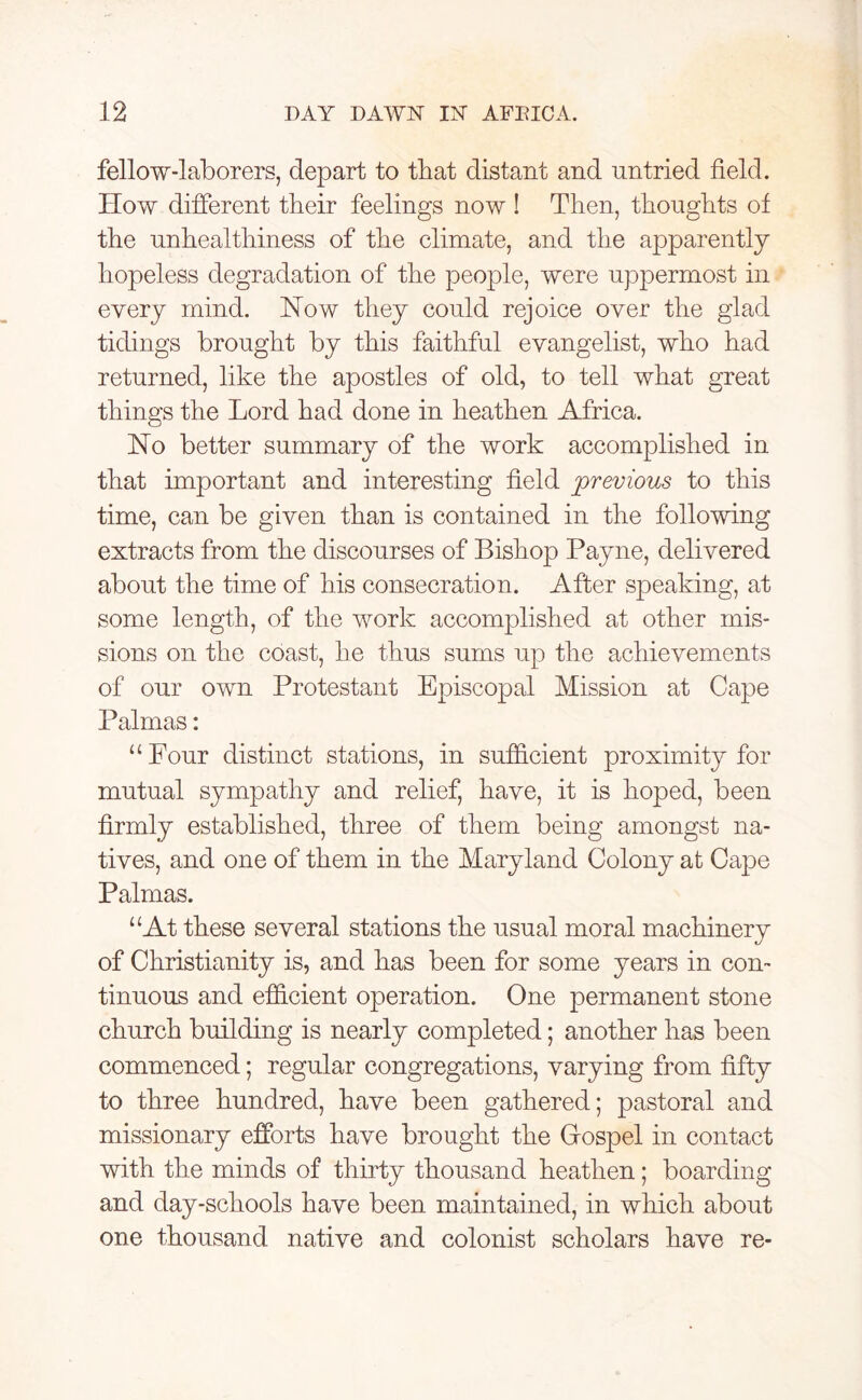 fellow-laborers, depart to that distant and untried field. How different their feelings now ! Then, thoughts of the unhealthiness of the climate, and the apparently hopeless degradation of the people, were uppermost in every mind. How they could rejoice over the glad tidings brought by this faithful evangelist, who had returned, like the apostles of old, to tell what great things the Lord had done in heathen Africa. No better summary of the work accomplished in that important and interesting field previous to this time, can be given than is contained in the following extracts from the discourses of Bishop Payne, delivered about the time of his consecration. After speaking, at some length, of the work accomplished at other mis- sions on the coast, he thus sums up the achievements of our own Protestant Episcopal Mission at Cape Palmas: “ Four distinct stations, in sufficient proximity for mutual sympathy and relief, have, it is hoped, been firmly established, three of them being amongst na- tives, and one of them in the Maryland Colony at Cape Palmas. “At these several stations the usual moral machinery of Christianity is, and has been for some years in con- tinuous and efficient operation. One permanent stone church building is nearly completed; another has been commenced; regular congregations, varying from fifty to three hundred, have been gathered; pastoral and missionary efforts have brought the Grospel in contact with the minds of thirty thousand heathen; boarding and day-schools have been maintained, in which about one thousand native and colonist scholars have re-