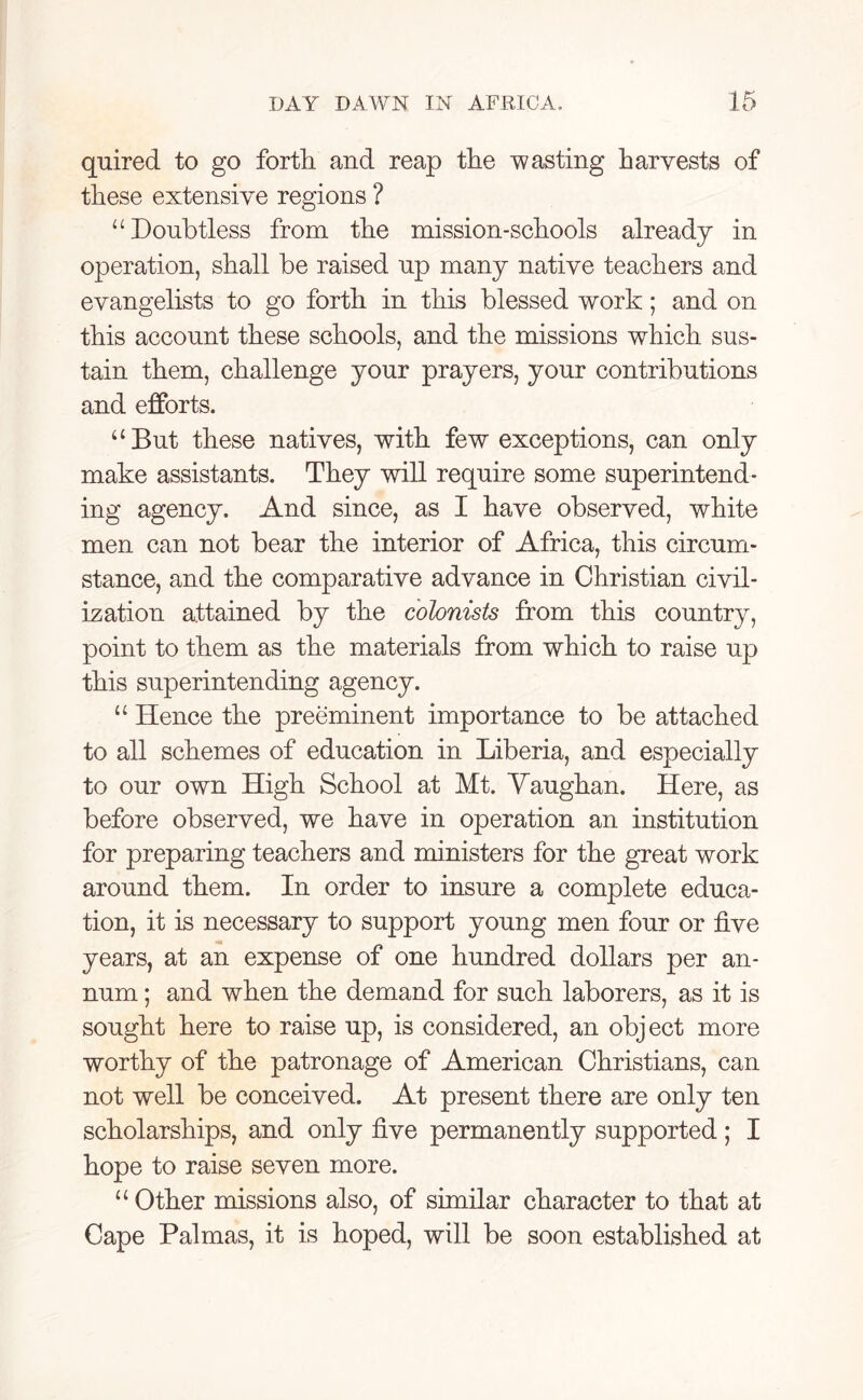 quired to go forth and reap the -wasting harvests of these extensive regions ? “Doubtless from the mission-schools already in operation, shall be raised np many native teachers and evangelists to go forth in this blessed work; and on this account these schools, and the missions which sus- tain them, challenge your prayers, your contributions and efforts. “But these natives, with few exceptions, can only make assistants. They will require some superintend- ing agency. And since, as I have observed, white men can not bear the interior of Africa, this circum- stance, and the comparative advance in Christian civil- ization attained by the colonists from this country, point to them as the materials from which to raise up this superintending agency. “ Hence the preeminent importance to be attached to all schemes of education in Liberia, and especially to our own High School at Mt. Yaughan. Here, as before observed, we have in operation an institution for preparing teachers and ministers for the great work around them. In order to insure a complete educa- tion, it is necessary to support young men four or five years, at an expense of one hundred dollars per an- num ; and when the demand for such laborers, as it is sought here to raise up, is considered, an object more worthy of the patronage of American Christians, can not well be conceived. At present there are only ten scholarships, and only five permanently supported; I hope to raise seven more. “ Other missions also, of similar character to that at Cape Palmas, it is hoped, will be soon established at