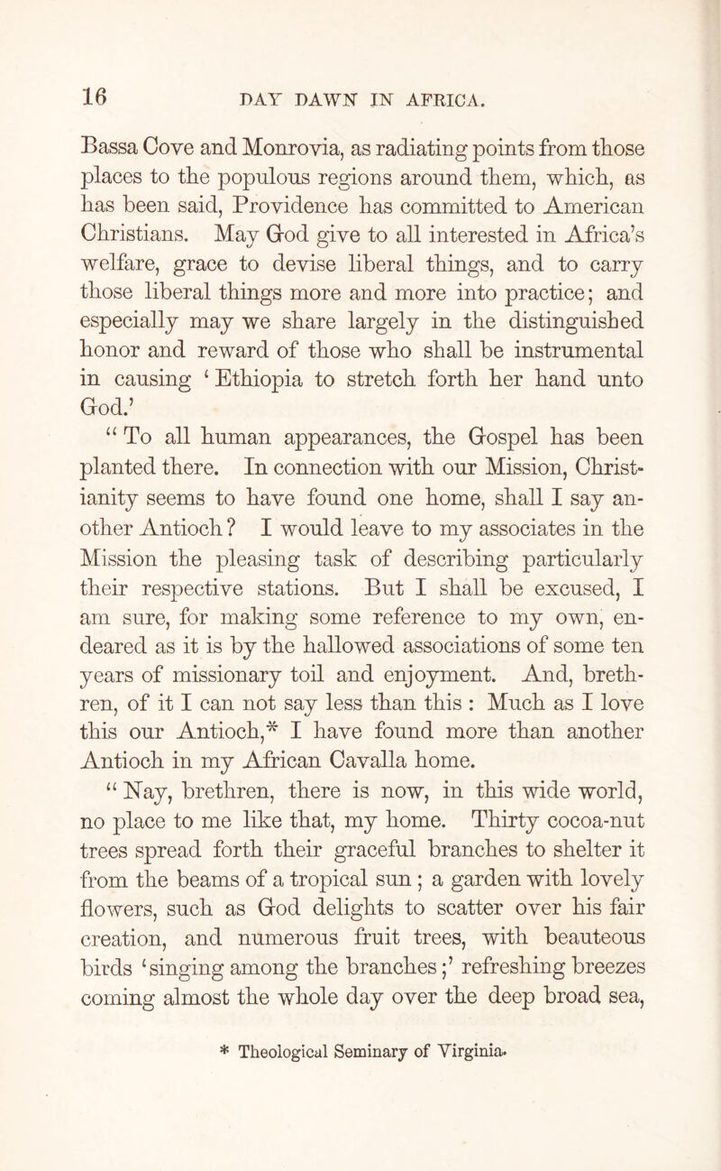Bassa Cove and Monrovia, as radiating points from those places to the populous regions around them, which, as has been said, Providence has committed to American Christians. May God give to all interested in Africa’s welfare, grace to devise liberal things, and to carry those liberal things more and more into practice; and especially may we share largely in the distinguished honor and reward of those who shall be instrumental in causing ‘ Ethiopia to stretch forth her hand unto God.’ “ To all human appearances, the Gospel has been planted there. In connection with our Mission, Christ- ianity seems to have found one home, shall I say an- other Antioch ? I would leave to my associates in the Mission the pleasing task of describing particularly their respective stations. But I shall be excused, I am sure, for making some reference to my own, en- deared as it is by the hallowed associations of some ten years of missionary toil and enjoyment. And, breth- ren, of it I can not say less than this : Much as I love this our Antioch,* I have found more than another Antioch in my African Cavalla home. “Hay, brethren, there is now, in this wide world, no place to me like that, my home. Thirty cocoa-nut trees spread forth their graceful branches to shelter it from the beams of a tropical sun ; a garden with lovely flowers, such as God delights to scatter over his fair creation, and numerous fruit trees, with beauteous birds ‘singing among the branches;’ refreshing breezes coming almost the whole day over the deep broad sea, * Theological Seminary of Virginia.