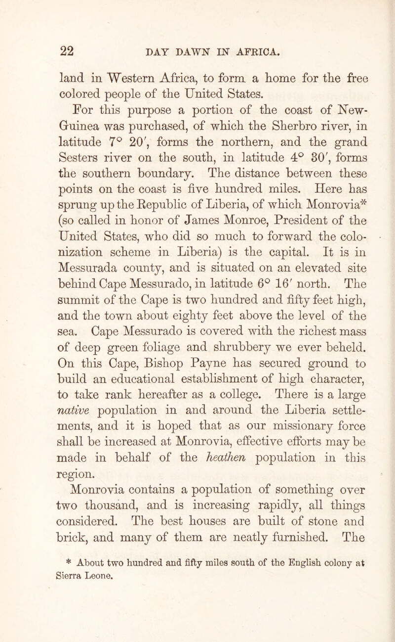 land in Western Africa, to form, a home for the free colored people of the United States. For this purpose a portion of the coast of ISTew- Guinea was purchased, of which the Sherbro river, in latitude 7° 20', forms the northern, and the grand Sesters river on the south, in latitude 4° 30', forms the southern boundary. The distance between these points on the coast is five hundred miles. Here has sprung up the Republic of Liberia, of which Monrovia* (so called in honor of James Monroe, President of the United States, who did so much to forward the colo- nization scheme in Liberia) is the capital. It is in Messurada county, and is situated on an elevated site behind Cape Messurado, in latitude 6° 16' north. The summit of the Cape is two hundred and fifty feet high, and the town about eighty feet above the level of the sea. Cape Messurado is covered with the richest mass of deep green foliage and shrubbery we ever beheld. On this Cape, Bishop Payne has secured ground to build an educational establishment of high character, to take rank hereafter as a college. There is a large native population in and around the Liberia settle- ments, and it is hoped that as our missionary force shall be increased at Monrovia, effective efforts may be made in behalf of the heathen population in this region. Monrovia contains a population of something over two thousand, and is increasing rapidly, all things considered. The best houses are built of stone and brick, and many of them are neatly furnished. The * About two hundred and fifty miles south of the English colony at Sierra Leone.