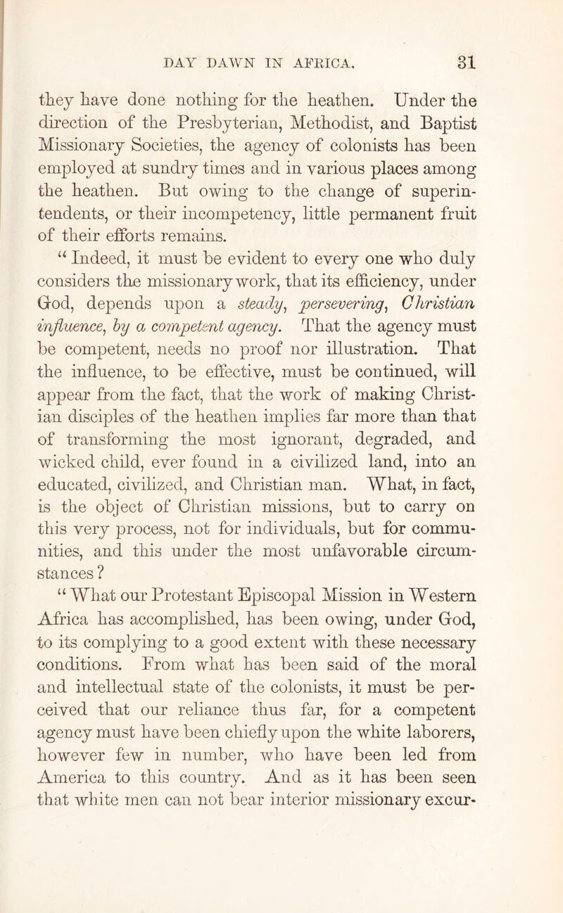 they have done nothing for the heathen. Under the direction of the Presbyterian, Methodist, and Baptist Missionary Societies, the agency of colonists has been employed at sundry times and in various places among the heathen. But owing to the change of superin- tendents, or their incompetency, little permanent fruit of their efforts remains. u Indeed, it must be evident to every one who duly considers the missionary work, that its efficiency, under God, depends upon a steady, persevering, Christian influence, by a competent agency. That the agency must be competent, needs no proof nor illustration. That the influence, to be effective, must be continued, will appear from the fact, that the work of making Christ- ian disciples of the heathen implies far more than that of transforming the most ignorant, degraded, and wicked child, ever found in a civilized land, into an educated, civilized, and Christian man. What, in fact, is the object of Christian missions, but to carry on this very process, not for individuals, but for commu- nities, and this under the most unfavorable circum- stances ? u What our Protestant Episcopal Mission in Western Africa has accomplished, has been owing, under God, to its complying to a good extent with these necessary conditions. From what has been said of the moral and intellectual state of the colonists, it must be per- ceived that our reliance thus far, for a competent agency must have been chiefly upon the white laborers, however few in number, who have been led from America to this country. And as it has been seen that white men can not bear interior missionary excur-