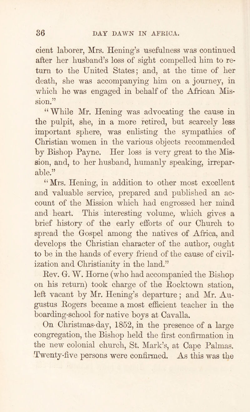 cient laborer, Mrs. Hening’s usefulness was continued after her husband’s loss of sight compelled him to re- turn to the United States; and, at the time of her death, she was accompanying him on a journey, in which he was engaged in behalf of the African Mis- sion.” “While Mr. Hening was advocating the cause in the pulpit, she, in a more retired, but scarcely less important sphere, was enlisting the sympathies of Christian women in the various objects recommended by Bishop Payne. Her loss is very great to the Mis- sion, and, to her husband, humanly speaking, irrepar- able.” “Mrs. Hening, in addition to other most excellent and valuable service, prepared and published an ac- count of the Mission which had engrossed her mind and heart. This interesting volume, which gives a brief history of the early efforts of our Church to spread the Gospel among the natives of Africa, and develops the Christian character of the author, ought to be in the hands of every friend of the cause of civil- ization and Christianity in the land.” Bev. G. W. Horne (who had accompanied the Bishop on his return) took charge of the Bocktown station, left vacant by Mr. Hening’s departure; and Mr. Au- gustus Bogers became a most efficient teacher in the boarding-school for native boys at Cavalla. On Christmas-day, 1852, in the presence of a large congregation, the Bishop held the first confirmation in the new colonial church, St. Mark’s, at Cape Palmas. Twenty-five persons were confirmed. As this was the