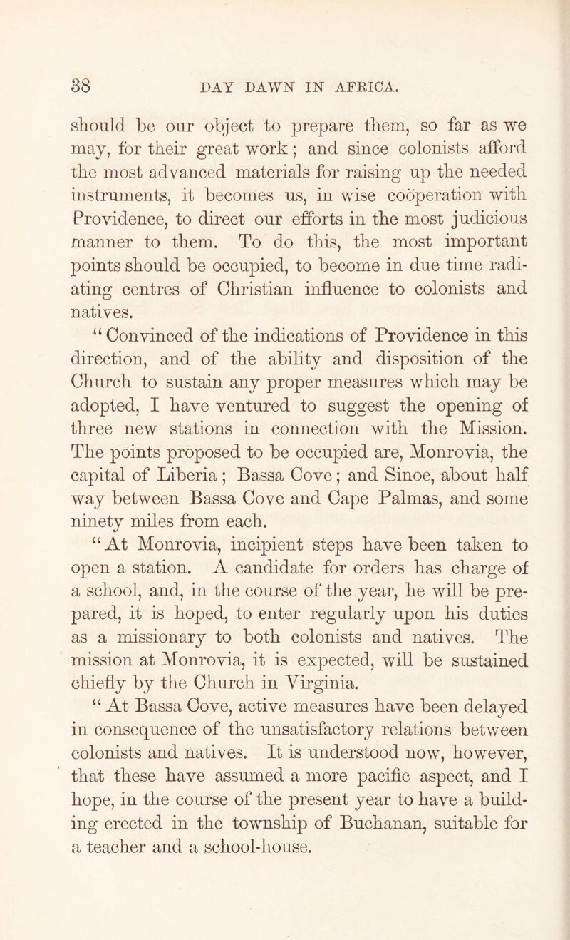should be our object to prepare them, so far as we may, for their great work; and since colonists afford the most advanced materials for raising up the needed instruments, it becomes us, in wise cooperation with Providence, to direct our efforts in the most judicious manner to them. To do this, the most important points should be occupied, to become in due time radi- ating centres of Christian influence to colonists and natives. “Convinced of the indications of Providence in this direction, and of the ability and disposition of the Church to sustain any proper measures which may be adopted, I have ventured to suggest the opening of three new stations in connection with the Mission. The points proposed to be occupied are, Monrovia, the capital of Liberia; Bassa Cove; and Sinoe, about half way between Bassa Cove and Cape Palmas, and some ninety miles from each. “At Monrovia, incipient steps have been taken to open a station. A candidate for orders has charge of a school, and, in the course of the year, he will be pre- pared, it is hoped, to enter regularly upon his duties as a missionary to both colonists and natives. The mission at Monrovia, it is expected, will be sustained chiefly by the Church in Virginia. “ At Bassa Cove, active measures have been delayed in consequence of the unsatisfactory relations between colonists and natives. It is understood now, however, that these have assumed a more pacific aspect, and I hope, in the course of the present year to have a build- ing erected in the township of Buchanan, suitable for a teacher and a school-house.