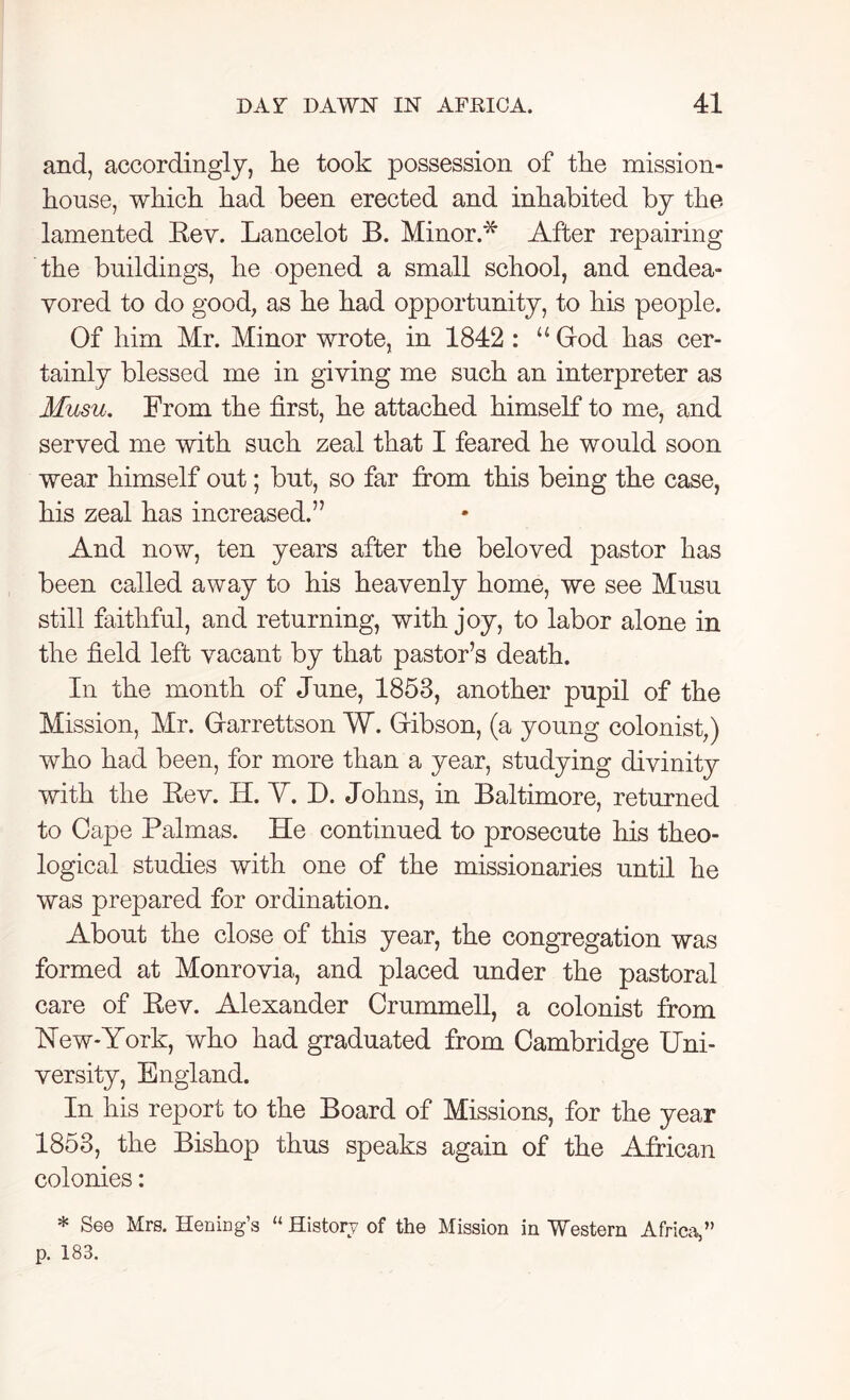 and, accordingly, lie took possession of the mission- house, which had been erected and inhabited by the lamented Rev. Lancelot B. Minor.* After repairing the buildings, he opened a small school, and endea- vored to do good, as he had opportunity, to his people. Of him Mr. Minor wrote, in 1842 : u Giod has cer- tainly blessed me in giving me such an interpreter as Musu. From the first, he attached himself to me, and served me with such zeal that I feared he would soon wear himself out; but, so far from this being the case, his zeal has increased.” And now, ten years after the beloved pastor has been called away to his heavenly home, we see Musu still faithful, and returning, with joy, to labor alone in the field left vacant by that pastor’s death. In the month of June, 1853, another pupil of the Mission, Mr. Gtarrettson W. Gibson, (a young colonist,) who had been, for more than a year, studying divinity with the Rev. H. Y. D. Johns, in Baltimore, returned to Cape Palmas. He continued to prosecute his theo- logical studies with one of the missionaries until he was prepared for ordination. About the close of this year, the congregation was formed at Monrovia, and placed under the pastoral care of Rev. Alexander Crummell, a colonist from Hew*York, who had graduated from Cambridge Uni- versity, England. In his report to the Board of Missions, for the year 1853, the Bishop thus speaks again of the African colonies: * See Mrs. Hening’s “ History of the Mission in Western Africa,” p. 183.