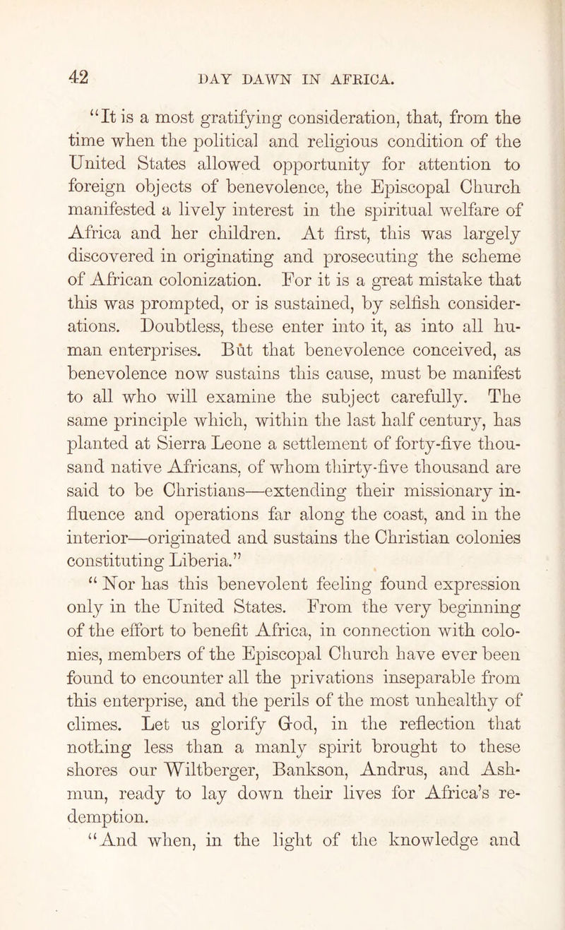 “It is a most gratifying consideration, that, from the time when the political and religions condition of the United States allowed opportunity for attention to foreign objects of benevolence, the Episcopal Church manifested a lively interest in the spiritual welfare of Africa and her children. At first, this was largely discovered in originating and prosecuting the scheme of African colonization. For it is a great mistake that this was prompted, or is sustained, by selfish consider- ations. Doubtless, these enter into it, as into all hu- man enterprises. But that benevolence conceived, as benevolence now sustains this cause, must be manifest to all who will examine the subject carefully. The same principle which, within the last half century, has planted at Sierra Leone a settlement of forty-five thou- sand native Africans, of whom thirty-five thousand are said to be Christians—extending their missionary in- fluence and operations far along the coast, and in the interior—originated and sustains the Christian colonies constituting Liberia.” “ Uor has this benevolent feeling found expression only in the United States. From the very beginning of the effort to benefit Africa, in connection with colo- nies, members of the Episcopal Church have ever been found to encounter all the privations inseparable from this enterprise, and the perils of the most unhealthy of climes. Let us glorify Grod, in the reflection that nothing less than a manly spirit brought to these shores our Wiltberger, Bankson, Andrus, and Ask- mun, ready to lay down their lives for Africa’s re- demption. “And when, in the light of the knowledge and