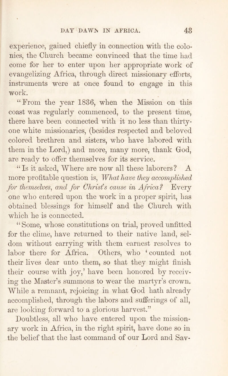 experience, gained chiefly in connection with the colo- nies, the Church became convinced that the time had come for her to enter upon her appropriate work of evangelizing Africa, through direct missionary efforts, instruments were at once found to engage in this work. “From the year 1836, when the Mission on this coast was regularly commenced, to the present time, there have been connected with it no less than thirty- one white missionaries, (besides respected and beloved colored brethren and sisters, who have labored with them in the Lord,) and more, many more, thank God, are ready to offer themselves for its service. “Is it asked, Where are now all these laborers? A more profitable question is, What have they accomplished for themselves, and for Christ1 s cause in Africa f Every one who entered upon the work in a proper spirit, has obtained blessings for himself and the Church with which he is connected. “Some, whose constitutions on trial, proved unfitted for the clime, have returned to their native land, sel- dom without carrying with them earnest resolves to labor there for Africa. Others, who ‘ counted not their lives dear unto them, so that they might finish their course with joy,’ have been honored by receiv- ing the Master’s summons to wear the martyr’s crown. While a remnant, rejoicing in what God hath already accomplished, through the labors and sufferings of all, are looking forward to a glorious harvest.” Doubtless, all who have entered upon the mission- ary work in Africa, in the right spirit, have done so in the belief that the last command of our Lord and Sav-