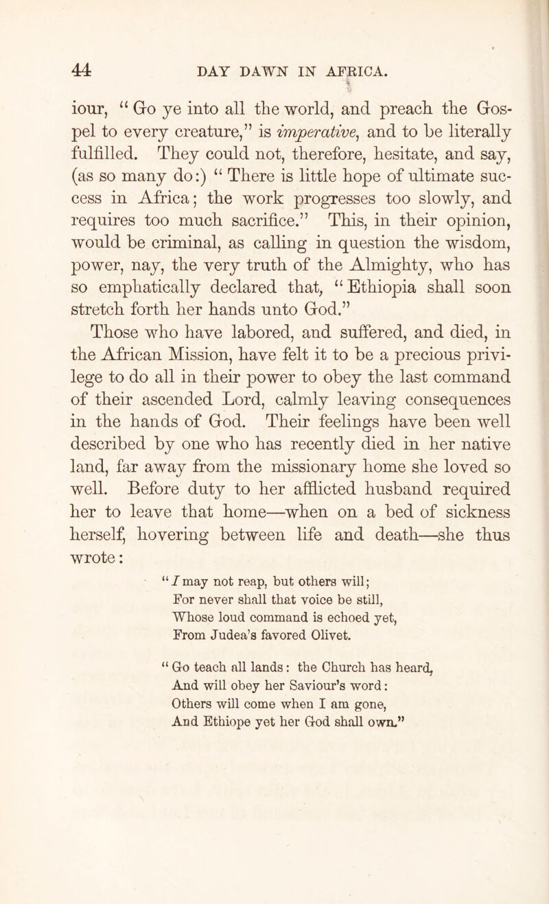 iour, “Go ye into all the world, and preach the Gos- pel to every creature,” is imperative, and to be literally fulfilled. They could not, therefore, hesitate, and say, (as so many do:) u There is little hope of ultimate suc- cess in Africa; the work progresses too slowly, and requires too much sacrifice.” This, in their opinion, would be criminal, as calling in question the wisdom, power, nay, the very truth of the Almighty, who has so emphatically declared that, “Ethiopia shall soon stretch forth her hands unto God.” Those who have labored, and suffered, and died, in the African Mission, have felt it to be a precious privi- lege to do all in their power to obey the last command of their ascended Lord, calmly leaving consequences in the hands of God. Their feelings have been well described by one who has recently died in her native land, far away from the missionary home she loved so well. Before duty to her afflicted husband required her to leave that home—when on a bed of sickness herself, hovering between life and death—she thus wrote: “/may not reap, but others will; For never shall that voice be still, Whose loud command is echoed yet, From Judea’s favored Olivet. “ Go teach all lands: the Church has heard, And will obey her Saviour’s word: Others will come when I am gone, And Ethiope yet her God shall own.”
