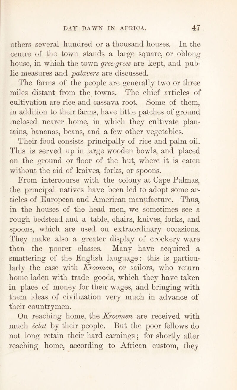 others several hundred or a thousand houses. In the centre of the town stands a large square, or oblong house, in which the town gree-grees are kept, and pub- lic measures and palavers are discussed. The farms of the people are generally two or three miles distant from the towns. The chief articles of cultivation are rice and cassava root. Some of them, in addition to their farms, have little patches of ground inclosed nearer home, in which they cultivate plan- tains, bananas, beans, and a few other vegetables. Their food consists principally of rice and palm oil. This is served up in large wooden bowls, and placed on the ground or floor of the hut, where it is eaten without the aid of knives, forks, or spoons. From intercourse with the colony at Cape Palmas, the principal natives have been led to adopt some ar- ticles of European and American manufacture. Thus, in the houses of the head men, we sometimes see a rough bedstead and a table, chairs, knives, forks, and spoons, which are used on extraordinary occasions. They make also a greater display of crockery ware than the poorer classes. Many have acquired a smattering of the English language: this is particu- larly the case with Kroomen, or sailors, who return home laden with trade goods, which they have taken in place of money for their wages, and bringing with them ideas of civilization very much in advance of their countrymen. On reaching home, the Kroomen are received with much eclat by their people. But the poor fellows do not long retain their hard earnings ; for shortly after reaching home, according to African custom, they