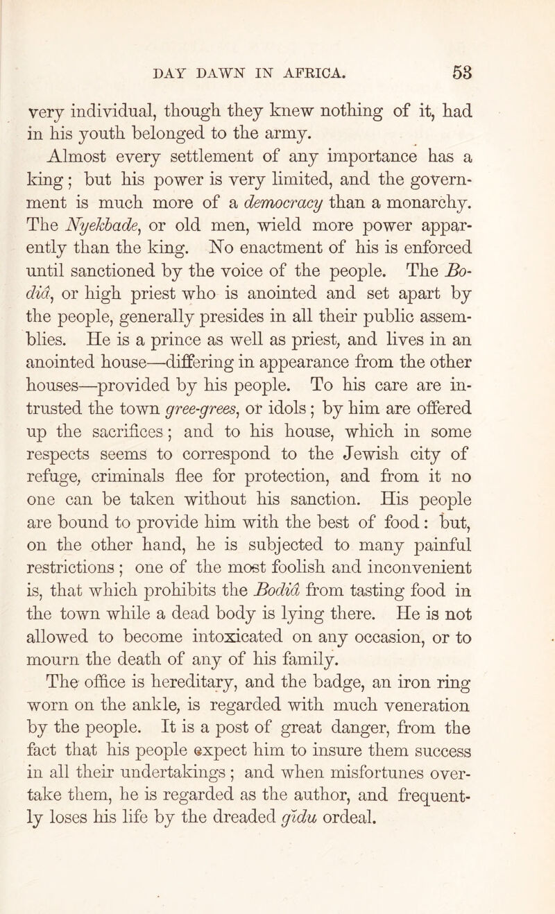 very individual, though they knew nothing of it, had in his youth belonged to the army. Almost every settlement of any importance has a king; but his power is very limited, and the govern- ment is much more of a democracy than a monarchy. The NyeJcbade, or old men, wield more power appar- ently than the king. Ho enactment of his is enforced until sanctioned by the voice of the people. The Bo- did, or high priest who is anointed and set apart by the people, generally presides in all their public assem- blies. He is a prince as well as priest, and lives in an anointed house—differing in appearance from the other houses—provided by his people. To his care are in- trusted the town gree-grees, or idols ; by him are offered up the sacrifices; and to his house, which in some respects seems to correspond to the Jewish city of refuge, criminals flee for protection, and from it no one can be taken without his sanction. His people are bound to provide him with the best of food : but, on the other hand, he is subjected to many painful restrictions ; one of the most foolish and inconvenient is, that which prohibits the Bodia from tasting food in the town while a dead body is lying there. He is not allowed to become intoxicated on any occasion, or to mourn the death of any of his family. The office is hereditary, and the badge, an iron ring worn on the ankle, is regarded with much veneration by the people. It is a post of great danger, from the fact that his people expect him to insure them success in all their undertakings; and when misfortunes over- take them, he is regarded as the author, and frequent- ly loses his life by the dreaded gidu ordeal.
