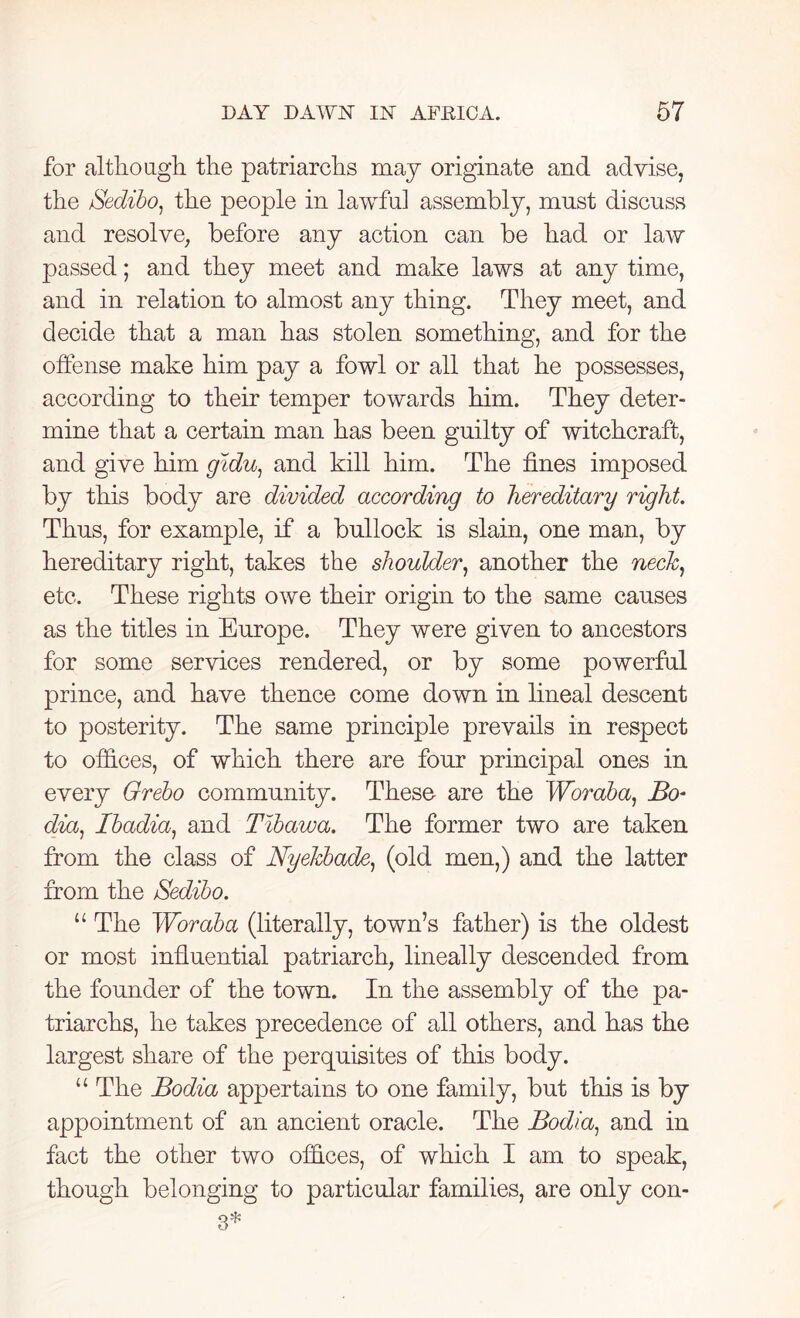 for although the patriarchs may originate and advise, the Sedibo, the people in lawful assembly, must discuss and resolve, before any action can be had or law passed; and they meet and make laws at any time, and in relation to almost any thing. They meet, and decide that a man has stolen something, and for the offense make him pay a fowl or all that he possesses, according to their temper towards him. They deter- mine that a certain man has been guilty of witchcraft, and give him gidu, and kill him. The fines imposed by this body are divided according to hereditary right. Thus, for example, if a bullock is slain, one man, by hereditary right, takes the shoulder, another the neck, etc. These rights owe their origin to the same causes as the titles in Europe. They were given to ancestors for some services rendered, or by some powerful prince, and have thence come down in lineal descent to posterity. The same principle prevails in respect to offices, of which there are four principal ones in every Grebo community. These are the Woraba, Bo* dia, Ibadia, and Tibawa. The former two are taken from the class of Nyekbade, (old men,) and the latter from the Sedibo. “ The Woraba (literally, town’s father) is the oldest or most influential patriarch, lineally descended from the founder of the town. In the assembly of the pa- triarchs, he takes precedence of all others, and has the largest share of the perquisites of this body. u The Bodia appertains to one family, but this is by appointment of an ancient oracle. The Bodia, and in fact the other two offices, of which I am to speak, though belonging to particular families, are only con-