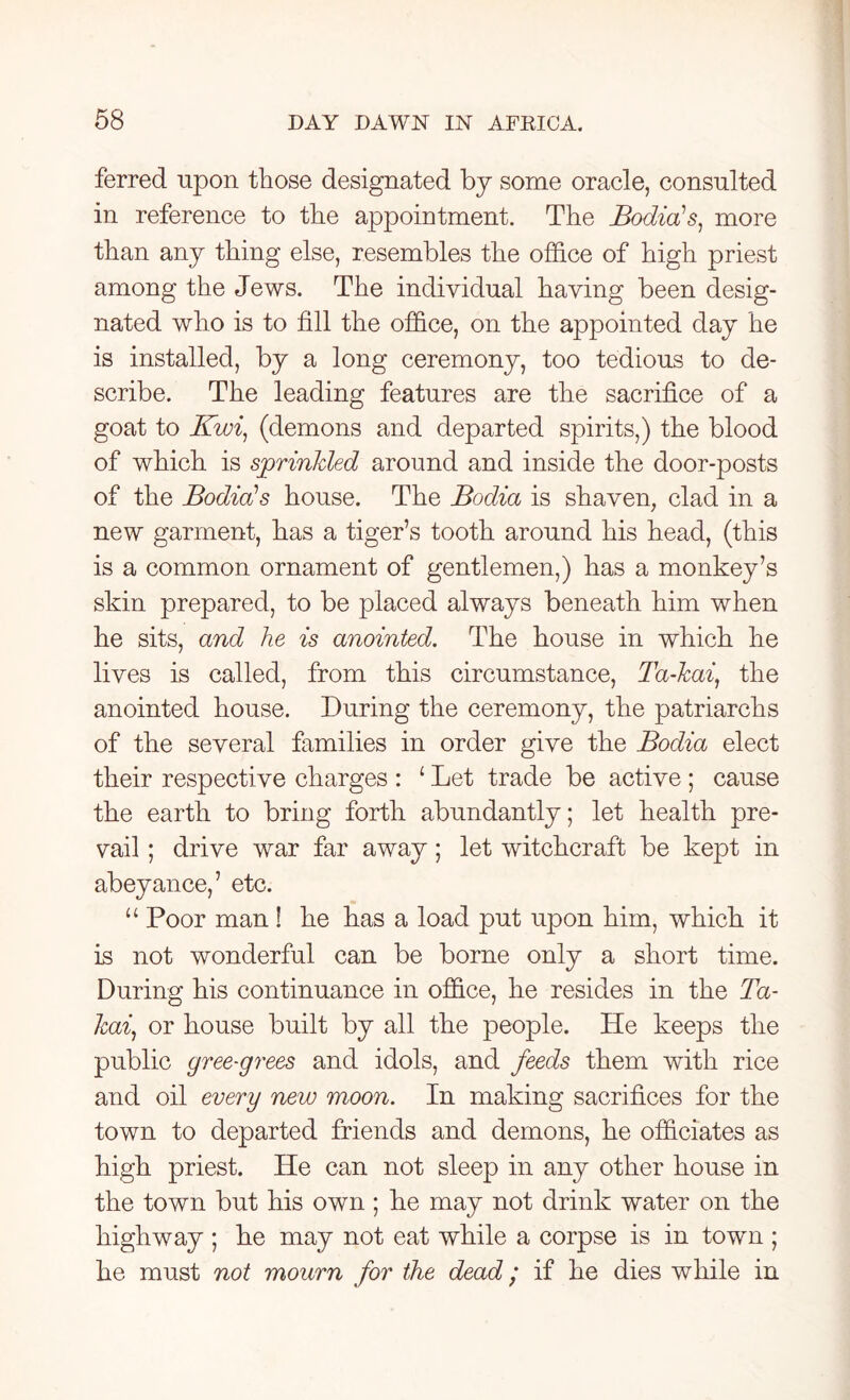 ferred upon those designated by some oracle, consulted in reference to the appointment. The Bodies, more than any thing else, resembles the office of high priest among the Jews. The individual having been desig- nated who is to fill the office, on the appointed day he is installed, by a long ceremony, too tedious to de- scribe. The leading features are the sacrifice of a goat to Kwi, (demons and departed spirits,) the blood of which is sprinkled around and inside the door-posts of the Bodieds house. The Bodia is shaven, clad in a new garment, has a tiger’s tooth around his head, (this is a common ornament of gentlemen,) has a monkey’s skin prepared, to be placed always beneath him when he sits, and he is anointed. The house in which he lives is called, from this circumstance, Ta-kai, the anointed house. During the ceremony, the patriarchs of the several families in order give the Bodia elect their respective charges : ‘ Let trade be active ; cause the earth to bring forth abundantly; let health pre- vail ; drive war far away; let witchcraft be kept in abeyance,’ etc. “ Poor man ! he has a load put upon him, which it is not wonderful can be borne only a short time. During his continuance in office, he resides in the Ta- kai, or house built by all the people. He keeps the public gree-grees and idols, and feeds them with rice and oil every new moon. In making sacrifices for the town to departed friends and demons, he officiates as high priest. He can not sleep in any other house in the town but his own ; he may not drink water on the highway ; he may not eat while a corpse is in town ; he must not mourn for the dead; if he dies while in