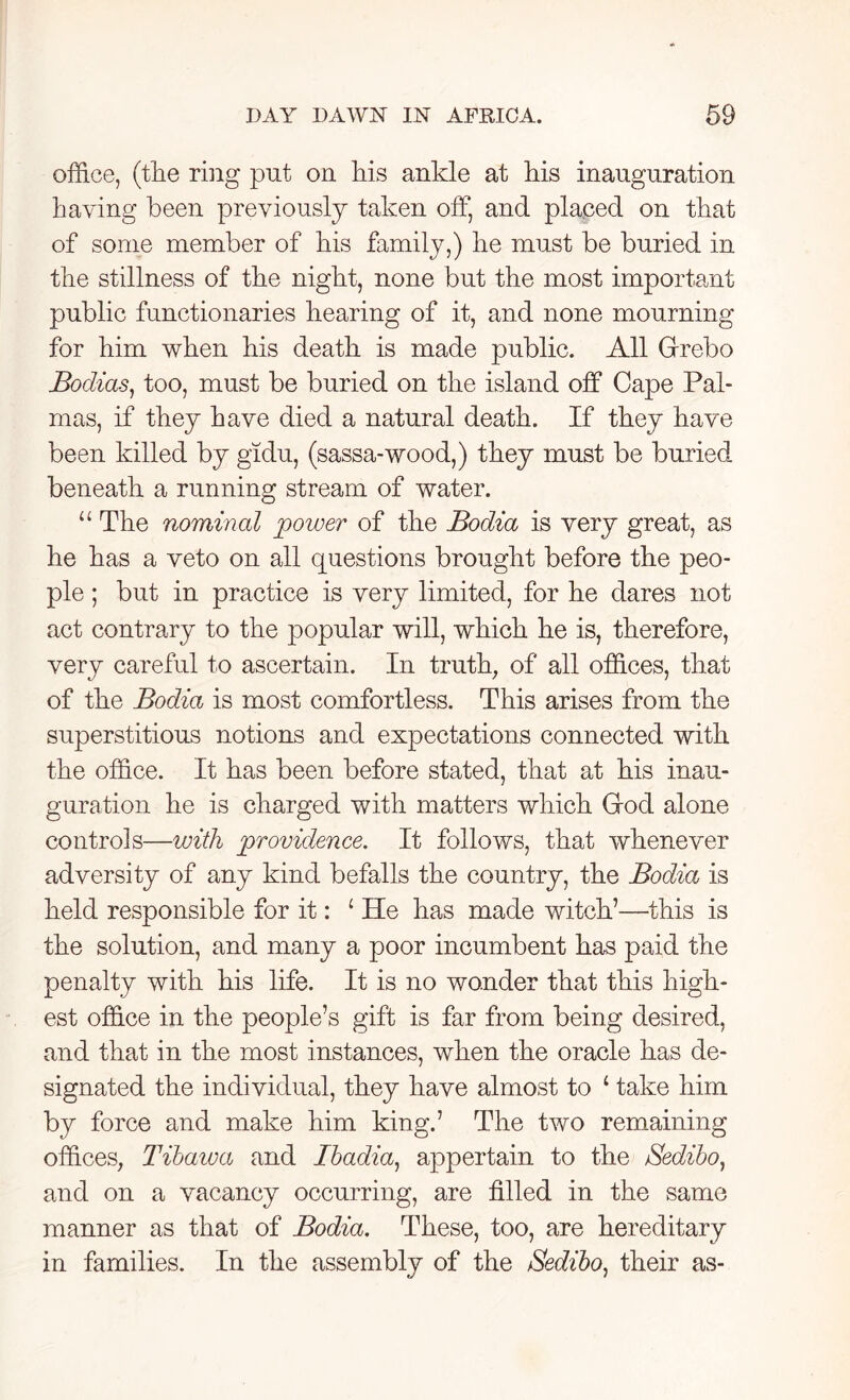 office, (the ring put on liis ankle at his inauguration haying been previously taken off, and placed on that of some member of his family,) he must be buried in the stillness of the night, none but the most important public functionaries hearing of it, and none mourning for him when his death is made public. All Grebo Bodices, too, must be buried on the island off Cape Pal- mas, if they have died a natural death. If they have been killed by gidu, (sassa-wood,) they must be buried beneath a running stream of water. “ The nominal power of the Bodia is very great, as he has a veto on all questions brought before the peo- ple ; but in practice is very limited, for he dares not act contrary to the popular will, which he is, therefore, very careful to ascertain. In truth, of all offices, that of the Bodia is most comfortless. This arises from the superstitious notions and expectations connected with the office. It has been before stated, that at his inau- guration he is charged with matters which God alone controls—with providence. It follows, that whenever adversity of any kind befalls the country, the Bodia is held responsible for it: ‘ He has made witch’—this is the solution, and many a poor incumbent has paid the penalty with his life. It is no wonder that this high- est office in the people’s gift is far from being desired, and that in the most instances, when the oracle has de- signated the individual, they have almost to ‘ take him by force and make him king.’ The two remaining offices, Tibawa and Ibadia, appertain to the Sedibo, and on a vacancy occurring, are filled in the same manner as that of Bodia. These, too, are hereditary in families. In the assembly of the Sedibo, their as-