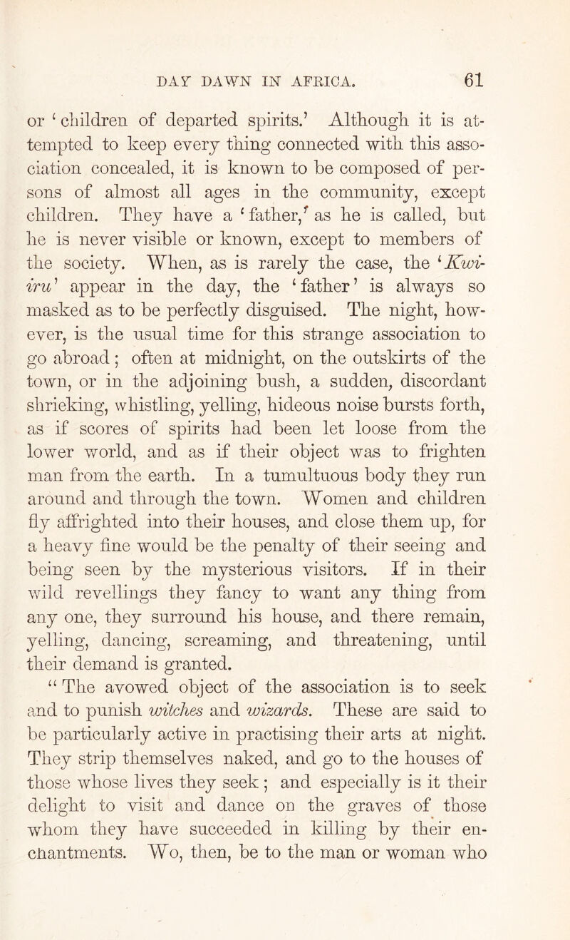 or ‘ children of departed spirits.’ Although it is at- tempted to keep every tiling connected with this asso- ciation concealed, it is known to be composed of per- sons of almost all ages in the community, except children. They have a ‘father/as he is called, but he is never visible or known, except to members of the society. When, as is rarely the case, the 1 Kwi- iru ’ appear in the day, the 4 father ’ is always so masked as to be perfectly disguised. The night, how- ever, is the usual time for this strange association to go abroad; often at midnight, on the outskirts of the town, or in the adjoining bush, a sudden, discordant shrieking, whistling, yelling, hideous noise bursts forth, as if scores of spirits had been let loose from the lower world, and as if their object was to frighten man from the earth. In a tumultuous body they run around and through the town. Women and children fly affrighted into their houses, and close them up, for a heavy line would be the penalty of their seeing and being seen by the mysterious visitors. If in their wild re veilings they fancy to want any thing from any one, they surround his house, and there remain, yelling, dancing, screaming, and threatening, until their demand is granted. “ The avowed object of the association is to seek and to punish witches and wizards. These are said to be particularly active in practising their arts at night. They strip themselves naked, and go to the houses of those whose lives they seek ; and especially is it their delight to visit and dance on the graves of those whom they have succeeded in killing by their en- chantments. Wo, then, be to the man or woman who